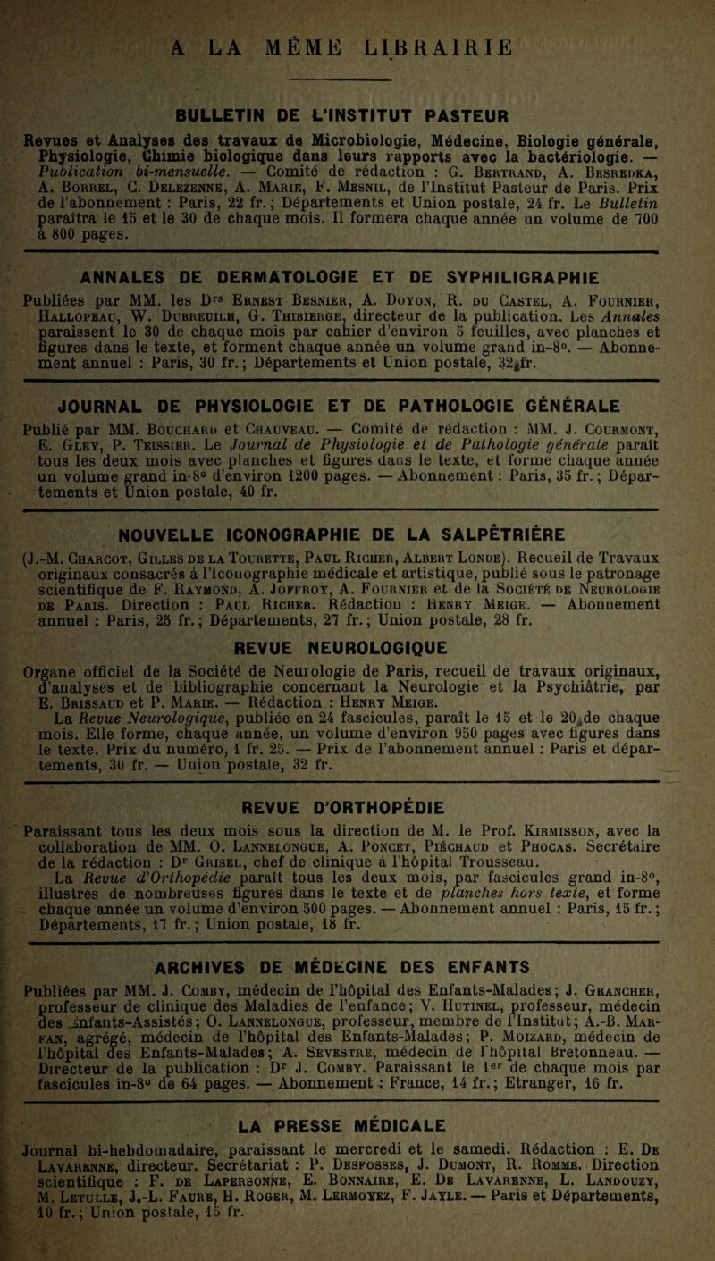 A LA MÊME LIBRAIRIE % BULLETIN DE L’INSTITUT PASTEUR Revues et Analyses des travaux de Microbiologie, Médecine, Biologie générale, Physiologie, Chimie biologique dans leurs rapports avec la bactériologie. — Publication bi-mensuelle. — Comité de rédaction : G. Bertrand, A. Besredka, A. Borrel, C. Delezenne, A. Marie, F. Mesnil, de l’Institut Pasteur de Paris. Prix de l’abonnement : Paris, 22 fr. ; Départements et Union postale, 24 fr. Le Bulletin paraîtra le 15 et le 30 de chaque mois. 11 formera chaque année un volume de 700 a 800 pages. ANNALES DE DERMATOLOGIE ET DE SYPHILIGRAPHIE Publiées par MM. les Drs Ernest Besnier, A. Doyon, R. du Castel, A. Fournier, Hallopeau, W. Dubreuilh, G. Thibierge, directeur de la publication. Les Annales paraissent le 30 de chaque mois par cahier d’environ 5 feuilles, avec planches et ligures dans le texte, et forment chaque année un volume grand in-8°. — Abonne¬ ment annuel : Paris, 30 fr. ; Départements et Union postale, 32*fr. JOURNAL DE PHYSIOLOGIE ET DE PATHOLOGIE GÉNÉRALE Publié par MM. Bouchard et Chauveau. — Comité de rédaction : MM. J. Courmont, E. Gley, P. Teissier. Le Journal de Physiologie et de Pathologie générale paraît tous les deux mois avec planches et figures dans le texte, et forme chaque année un volume grand in-8° d’environ 1200 pages. — Abonnement : Paris, 35 fr. ; Dépar¬ tements et Union postale, 40 fr. NOUVELLE ICONOGRAPHIE DE LA SALPÊTRIÈRE (J.-M. Charcot, Gilles de la Tourette, Paul Richer, Albert Londe). Recueil de Travaux originaux consacrés à lTcouographie médicale et artistique, publié sous le patronage scientifique de F. Raymond, A. Joffroy, A. Fournier et de la Société de Neurologie de Paris. Direction : Paul Richer. Rédaction : Henry Meige. — Abonnemeùt annuel : Paris, 25 fr. ; Départements, 27 fr. ; Union postale, 28 fr. REVUE NEUROLOGIQUE Organe officiel de la Société de Neurologie de Paris, recueil de travaux originaux, d’analyses et de bibliographie concernant la Neurologie et la Psychiatrie, par E. Brissaud et P. Marie. — Rédaction : Henry Meige. La Revue Neurologique, publiée en 24 fascicules, paraît le 15 et le 20àde chaque mois. Elle forme, chaque année, un volume d’environ 950 pages avec figures dans le texte. Prix du numéro, 1 fr. 25. — Prix de l’abonnement annuel : Paris et dépar¬ tements, 30 fr. — Union postale, 32 fr. REVUE D’ORTHOPÉDIE Paraissant tous les deux mois sous la direction de M. le Prof. Kirmisson, avec la collaboration de MM. O. Lannelongue, A. Poncet, Piéchaud et Phocas. Secrétaire de la rédaction : Dr Grisel, chef de clinique à l’hôpital Trousseau. La Revue d'Orthopédie paraît tous les deux mois, par fascicules grand in-8°, illustrés de nombreuses figures dans le texte et de planches hors texte, et forme chaque année un volume d’environ 500 pages. — Abonnement annuel : Paris, 15 fr. ; Départements, 17 fr. ; Union postale, 18 fr. ARCHIVES DE MÉDECINE DES ENFANTS Publiées par MM. J. Comby, médecin de l’hôpital des Enfants-Malades ; J. Grancher, professeur de clinique des Maladies de l’enfance; V. Hutinel, professeur, médecin des .infants-Assistés; O. Lannelongue, professeur, membre de l’Institut; A.-B. Mar- fan, agrégé, médecin de l’hôpital des Enfants-Malades; P. Moizard, médecin de l’hôpital des Enfants-Malades; A. Sevestre, médecin de l'hôpital Bretonneau. — Directeur de la publication : Dr J. Comby. Paraissant le 1er de chaque mois par fascicules in-8° de 64 pages. — Abonnement : France, 14 fr.; Etranger, 16 fr. LA PRESSE MÉDICALE Journal bi-hebdomadaire, paraissant le mercredi et le samedi. Rédaction : E. De Lavarenne, directeur. Secrétariat : P. Desfosses, J. Dumont, R. Romme. Direction scientifique : F. de Lapersonne, E. Bonnaire, E. De Lavarenne, L. Landouzy, M. Letulle, J,-L. Faure, H. Roger, M. Lermoyez, F. Jayle. — Paris et Départements, 10 fr. ; Union postale, 15 fr.