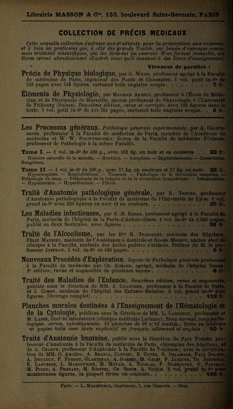 Librairie MASSON & Cle, 120, boulevard Saint-Germain, PARIS COLLECTION DE PRÉCIS MEDICAUX 1 Cette nouvelle collection s'adresse aux étudiants, pour la préparation aux examens, et à tous les praticiens qui, à côté des grands Traités, ont besoin d'ouvrages concis, mais vraiment scientifiques, qui les tiennent au courant. D'un format maniable, ces livres seront abondamment illustrés ainsi qu'il convient à des livres d'enseignement. v Viennent de paraître : Précis de Physique biologique, par G. Weiss, professeur agrégé à la Faculté de médecine de Paris, ingénieur des Ponts et Chaussées. 1 vol. petit in-8° de 528 pages avec 543 figures, cartonné toile anglaise souple.7 fr. Éléments de Physiologie, par Maurice Arthus, professeur à l’École de Méde¬ cine et de Pharmacie de Marseille, ancien professeur de Physiologie à l’Université de Fribourg (Suisse). Deuxième édition, revue et corrigée, avec 122 figures dans le texte. 1 vol. petit in-8° de xvi-764 pages, cartonné toile anglaise souple. . 9 fr. * Les Processus généraux. Pathologie générale expérimentale, par A. Chante- messe, professeur à la Faculté de médecine de Paris, membre de l’Académie de médecine et W. W. Podwyssotzky, doyen de la Faculté de médecine d’Odessa, professeur de Pathologie à la même Faculté. Tome I. — 1 vol. in-8° de 428 p., avec 162 fig. en noir et en couleurs . . 22 fr. Histoire naturelle de la maladie. — Hérédité. — Atrophies. — Dégénérescence. — Concrétions. Gangrènes. Tome II. — 1 vol. in-8° de 508 p., avec 57 fig. en couleurs et 37 fig. en noir. 22 fr. Hypertrophies. — Régénérations. — Tumeurs. — Pathologie de la circulation sanguine. — Pathologie du sang. — Pathologie de la lymphe et de la circulation lymphatique. — Inflammation. — Hypothermie. — Hyperthermie. — Fièvre. Traité d’Anatomie pathologique générale, par R. Tripier, professeur d’Anatomie pathologique à la Faculté de médecine de l’Université de Lyon. 4 vol. grand in-8° avec 229 figures en noir et en couleurs.25 fr. Les Maladies infectieuses, par G.-H. Roger, professeur agrégé à la Faculté de Paris, médecin de l’hôpital de la Porte-d’Auhervilliers. 1 vol. in-8° de 1.520 pages, publié en deux fascicules, avec figures ... 28 fr. Traité de l’Alcoolisme, par les Dr9 H. Triboulet, médecin des Hôpitaux, Félix Mathieu, médecin de l’Assistance à domicile et Roger Mignot, ancien chef de clinique à la Faculté, médecin des Asiles publics d’aliénés. Préface de M. le pro¬ fesseur Joffroy. 1 vol. in-8° de 480 pages.6 fr. Nouveaux Procédés d’Exploration. Leçons de Pathologie générale professées à la Faculté de médecine par Ch. Achard, agrégé, médecin de l’hôpital Tenon. 2e édition, revue et augmentée de plusieurs leçons..8 fr. Traité des Maladies de l’Enfance. Deuxième édition, revue et aug^nentée. publiée sous la direction de MM. J. Grancher, professeur à la Faculté de Paris, et J. Comby, médecin de l’hôpital des Enfants-Malades. 5 vol. grand in-8° avec figures. (Ouvrage complet).112 fr. Planches murales destinées à l’Enseignement de l’Hématologie et de la Cytologie, publiées sous la direction de MM. L. Landouzy, professeur et. M. Labbé, chef de laboratoire (clinique médicale Laënnec). Sang normal, sang patho¬ logique, sérum, cytodiagnostic. 15 planches de 80 x 62 centim., tirées en couleurs ur papier toile avec texte explicatif en français, allemand et anglais . 60 fr. Traité d’Anatomie humaine, publié sous la direction de Paul Poirier, pro¬ fesseur d’Anatomie à la Faculté de médecine de Paris, chirurgien des hôpitaux, et de A. Charpy, professeur d'Anatomie à la Faculté de Toulouse; avec la collabora¬ tion de MM. O. Amoëdo, A. Branca, Cannieu, B. Cunéo, G. Delamare, Paul Delbet, . A. Druault, P. Fredet, Glantenay, A. Gosset, M. Guibé, P. Jacques, Th Jonnesco,' E. Laguesse, L. Manouvrier, M. Motais, A. Nicolas, P. Nobécoukt, O. Pasteau, M. Picou, A. Prenant, H. Rieffel, Ch. Simon, A. Soulié. 5 vol. grand in-8° avec nombreuses figures, la plupart tirées en couleurs.. . . 160 fr. ( Paris. — L. Marbtheux, imprimeur, 1, rue Cassette. — 9844.