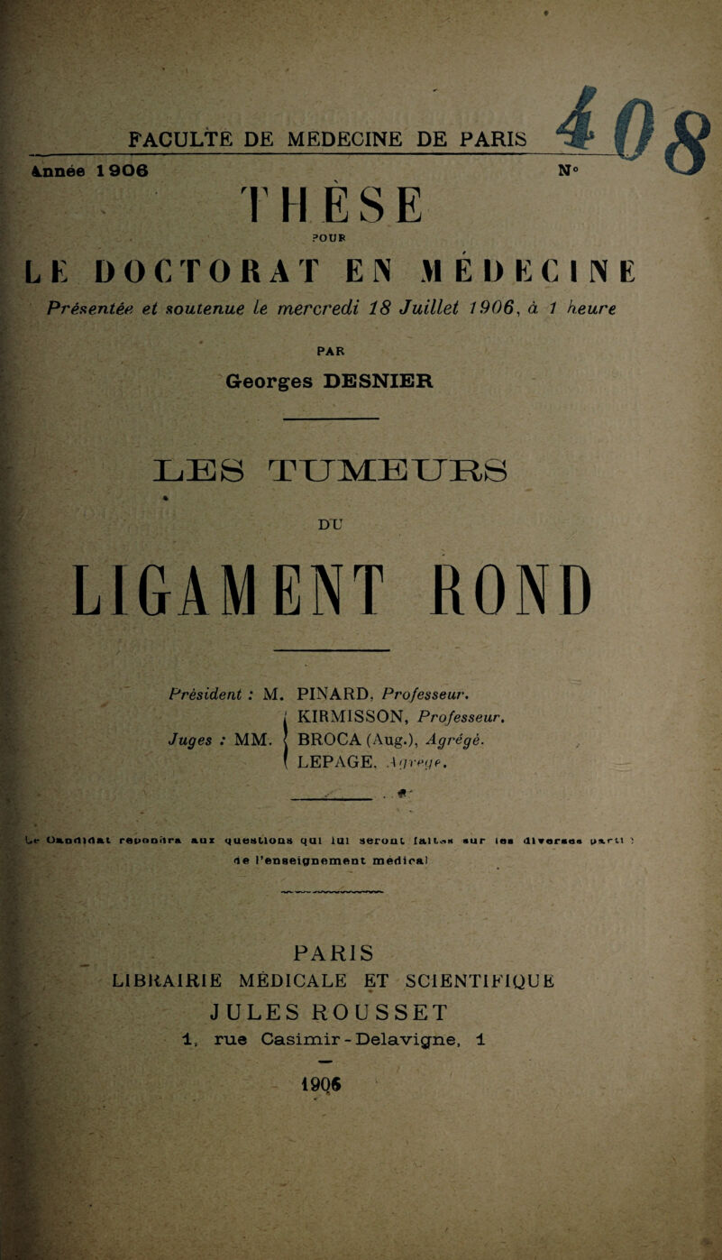 Année 1906 N» 13 T H È S E POUR LE DOCTORAT E N MEDECINE Présentée et soutenue Le mercredi 18 Juillet 1906, à 1 heure PAR Georges DESNIER LES tumeurs DU LIGAMENT ROND Président : M. PINARD, Professeur. KIRMISSON, Professeur. Juges : MM. { BROCA (Aug.), Agrégé. LEPAGE. Agrège, ’ v.i Le Candidat repoDÎira aux questions qui lui seront laites sur les diverses ps.ru î de l’enseignement médirai I ■U - '»* V, PARIS LIBRAIRIE MÉDICALE ET SCIENTIFIQUE JULES ROUSSET 1, rue Casimir - Delavigne, 1 1906