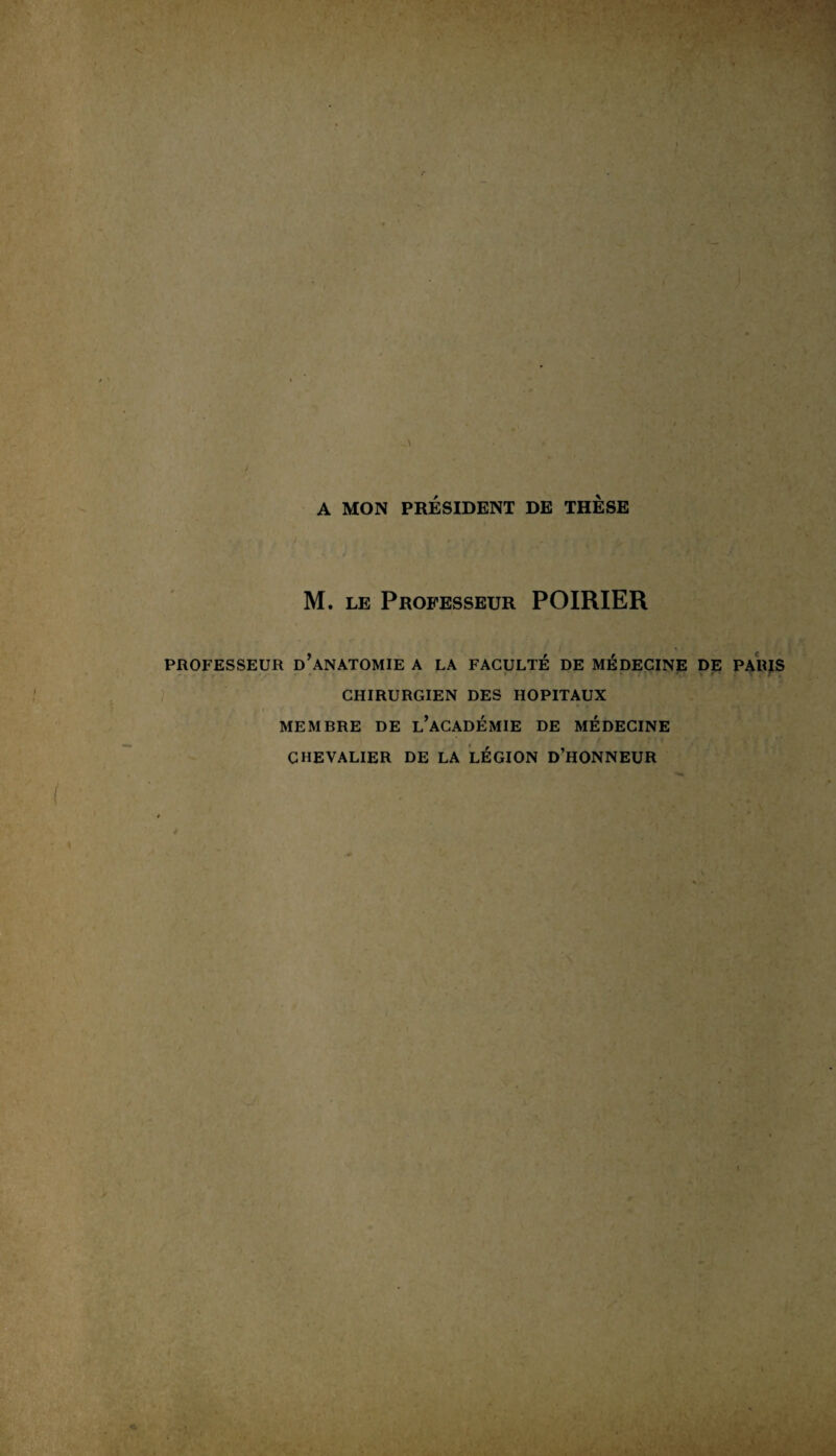 A MON PRÉSIDENT DE THESE M. le Professeur POIRIER y r r '■ PROFESSEUR D ANATOMIE A LA FACULTE DE MEDECINE DE PARIS CHIRURGIEN DES HOPITAUX > ' ' MEMBRE DE L ACADEMIE DE MEDECINE CHEVALIER DE LA LEGION D’HONNEUR