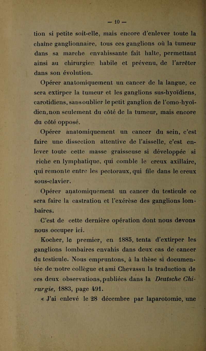 -lo¬ tion si petite soit-elle, mais encore d'enlever toute la chaîne ganglionnaire, tous ces ganglions où la tumeur dans sa marche envahissante fait halte, permettant ainsi au chirurgien habile et prévenu, de Farrêter dans son évolution. Opérer anatomiquement un cancer de la langue, ce sera extirper la tumeur et les ganglions sus-hyoïdiens, carotidiens, sans oublier le petit ganglion de Fomo-hyoï- dien, non seulement du côté de la tumeur, mais encore du côté opposé. Opérer anatomiquement un cancer du sein, c'est faire une dissection attentive de Faisselle, c’est en¬ lever toute cette masse graisseuse si développée si riche en lymphatique, qui comble le creux axillaire, qui remonte entre les pectoraux, qui file dans le creux sous-clavier. Opérer anatomiquement un cancer du testicule ce sera faire la castration et l’exérèse des ganglions lom¬ baires. C'est de cette dernière opération dont nous devons nous occuper ici. Kocher, le premier, en 1885, tenta d’extirper les ganglions lombaires envahis dans deux cas de cancer du testicule. Nous empruntons, à la thèse si documen¬ tée de notre collègue et ami Chevassu la traduction de ces deux observations, publiées dans la Deutsche Chi¬ rurgie, 1883, page 491. « J'ai enlevé le 28 décembre par laparotomie, une