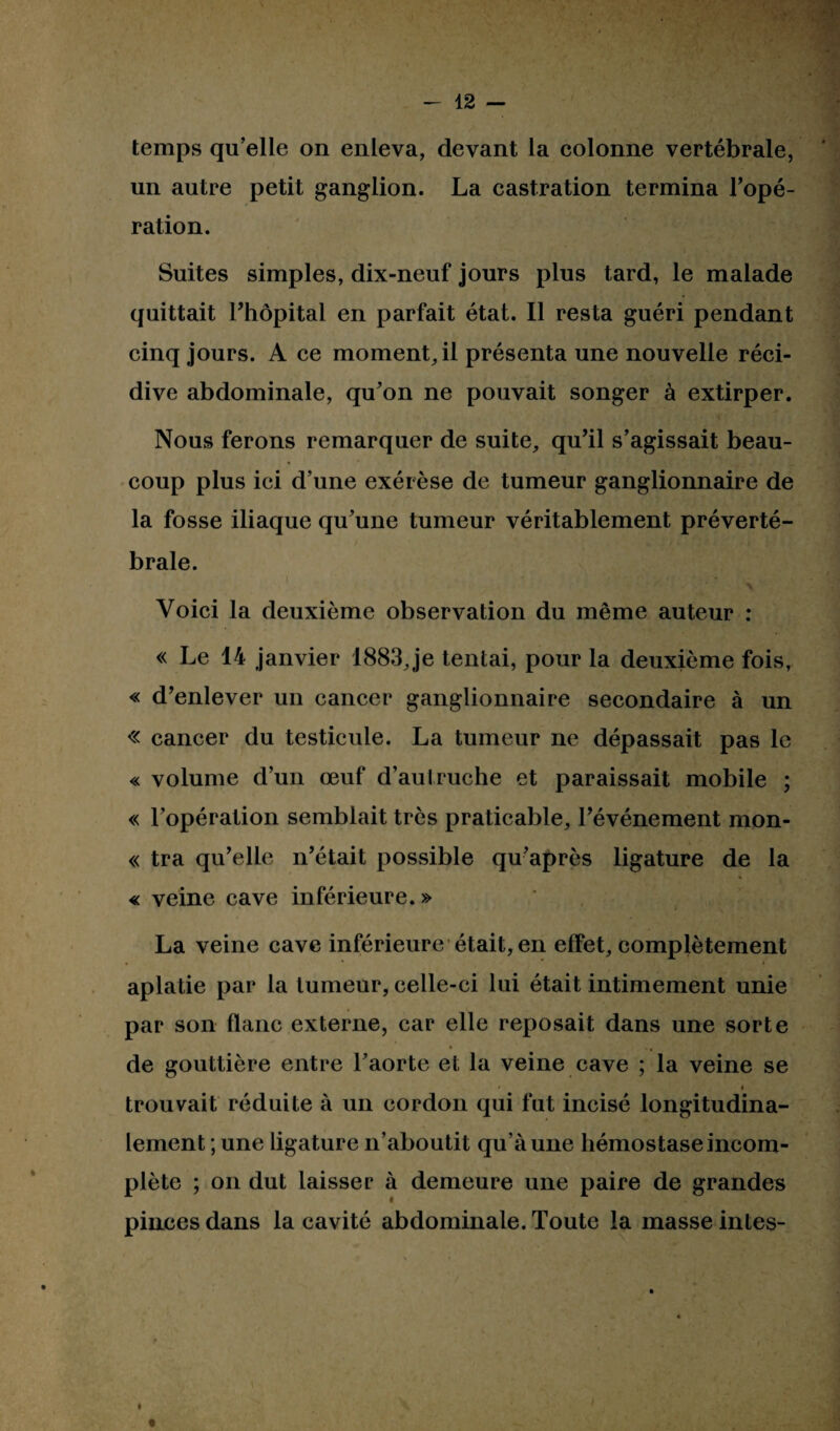 temps qu’elle on enleva, devant la colonne vertébrale, un autre petit ganglion. La castration termina l’opé¬ ration. Suites simples, dix-neuf jours plus tard, le malade quittait l’hôpital en parfait état. Il resta guéri pendant cinq jours. A ce moment, il présenta une nouvelle réci¬ dive abdominale, qu’on ne pouvait songer à extirper. Nous ferons remarquer de suite, qu’il s’agissait beau¬ coup plus ici d’une exérèse de tumeur ganglionnaire de la fosse iliaque qu’une tumeur véritablement préverté¬ brale. \ Voici la deuxième observation du même auteur : « Le 14 janvier 1883, je tentai, pour la deuxième fois, « d’enlever un cancer ganglionnaire secondaire à un « cancer du testicule. La tumeur ne dépassait pas le « volume d’un œuf d’autruche et paraissait mobile ; « l’opération semblait très praticable, l’événement mon- « tra qu’elle n’était possible qu’après ligature de la « veine cave inférieure. » La veine cave inférieure était, en effet, complètement aplatie par la tumeur, celle-ci lui était intimement unie par son flanc externe, car elle reposait dans une sorte de gouttière entre l’aorte et la veine cave ; la veine se • * trouvait réduite à un cordon qui fut incisé longitudina¬ lement ; une ligature n’aboutit qu’à une hémostase incom¬ plète ; on dut laisser à demeure une paire de grandes pinces dans la cavité abdominale. Toute la masse intes- i