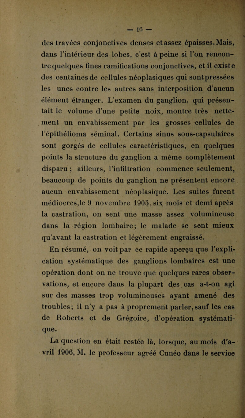 des travées conjonctives denses et assez épaisses. Mais, dans l’intérieur des lobes, c’est à peine si l’on rencon¬ tre quelques fines ramifications conjonctives, et il existe des centaines de cellules néoplasiques qui sont pressées les unes contre les autres sans interposition d’aucun élément étranger. L’examen du ganglion, qui présen¬ tait le volume d’une petite noix, montre très nette¬ ment un envahissement par les grosses cellules de l’épithélioma séminal. Certains sinus sous-capsulaires sont gorgés de cellules caractéristiques, en quelques points la structure du ganglion a même complètement disparu ; ailleurs, l’infiltration commence seulement, beaucoup de points du ganglion ne présentent encore aucun envahissement néoplasique. Les suites furent médiocres,le 9 novembre 1905, six mois et demi après la castration, on sent une masse assez volumineuse dans la région lombaire; le malade se sent mieux qu’avant la castration et légèrement engraissé. En résumé, on voit par ce rapide aperçu que l'expli¬ cation systématique des ganglions lombaires est une opération dont on ne trouve que quelques rares obser¬ vations, et encore dans la plupart des cas a-t-on agi sur des masses trop volumineuses ayant amené des troubles; il n’y a pas à proprement parler,sauf les cas de Roberts et de Grégoire, d’opération systémati¬ que. La question en était restée là, lorsque, au mois d'a¬ vril 1906, M. le professeur agréé Cunéo dans le service