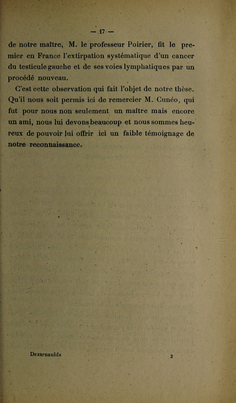 de notre maître, M. le professeur Poirier, fit le pre¬ mier en France l’extirpation systématique d’un cancer du testicule gauche et de ses voies lymphatiques par un procédé nouveau. C’est cette observation qui fait l’objet de notre thèse. Qu’il nous soit permis ici de remercier M. Cunéo, qui fut pour nous non seulement un maître mais encore un ami, nous lui devons beaucoup et nous sommes heu¬ reux de pouvoir lui offrir ici un faible témoignage de » notre reconnaissance. ; C- Dezarnaulds / 2