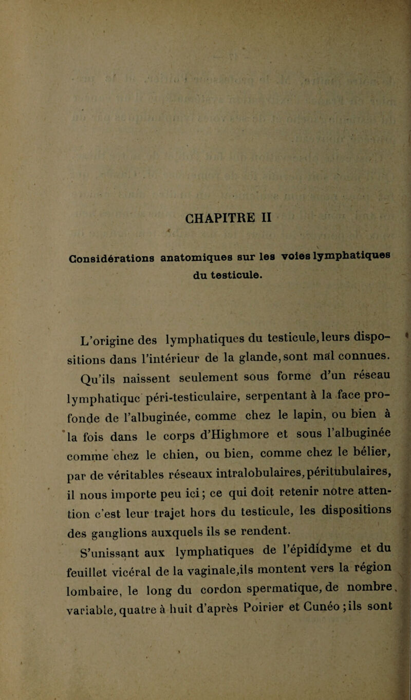 4 i - Considérations anatomiques sur les voies lymphatiques du testicule. L’origine des lymphatiques du testicule, leurs dispo¬ sitions dans l’intérieur de la glande, sont mal connues. Qu’ils naissent seulement sous forme d’un réseau lymphatique péri-testiculaire, serpentant à la face pro¬ fonde de l’albuginée, comme chez le lapin, ou bien à la fois dans le corps d’Highmore et sous l’albuginée comme chez le chien, ou bien, comme chez le belier, par de véritables réseaux intralobulaires, péritubulaires, il nous importe peu ici; ce qui doit retenir notre atten¬ tion c’est leur trajet hors du testicule, les dispositions des ganglions auxquels ils se rendent. S’unissant aux lymphatiques de l’épididyme et du feuillet vicéral de la vaginale,ils montent vers la région lombaire, le long du cordon spermatique, de nombre variable, quatre à huit d’après Poirier et Cunéo;ils sont