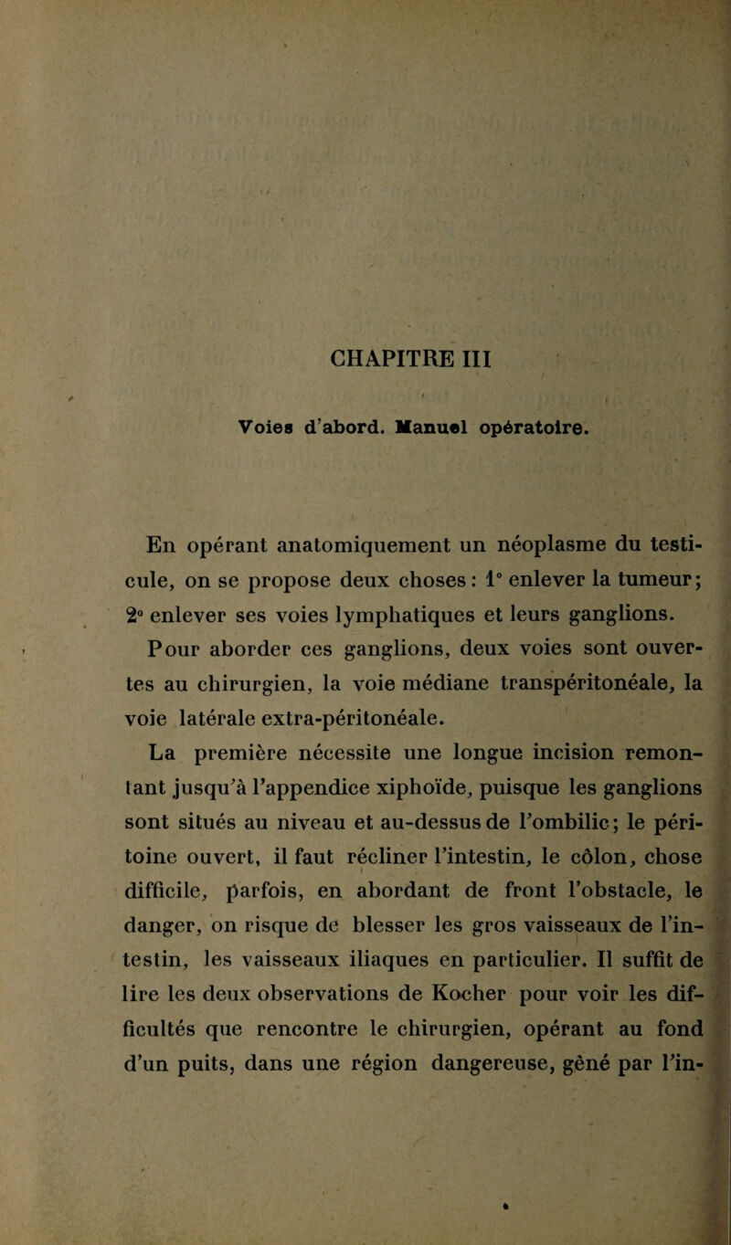 Voies d’abord. Manuel opératoire. En opérant anatomiquement un néoplasme du testi¬ cule, on se propose deux choses: 1° enlever la tumeur; 2° enlever ses voies lymphatiques et leurs ganglions. Pour aborder ces ganglions, deux voies sont ouver¬ tes au chirurgien, la voie médiane transpéritonéale, la voie latérale extra-péritonéale. La première nécessite une longue incision remon¬ tant jusqu'à l’appendice xiphoïde, puisque les ganglions sont situés au niveau et au-dessus de l'ombilic ; le péri¬ toine ouvert, il faut récliner l’intestin, le côlon, chose difficile, parfois, en abordant de front l’obstacle, le danger, on risque de blesser les gros vaisseaux de l’in¬ testin, les vaisseaux iliaques en particulier. Il suffit de lire les deux observations de Rocher pour voir les dif¬ ficultés que rencontre le chirurgien, opérant au fond d’un puits, dans une région dangereuse, gêné par Pin-