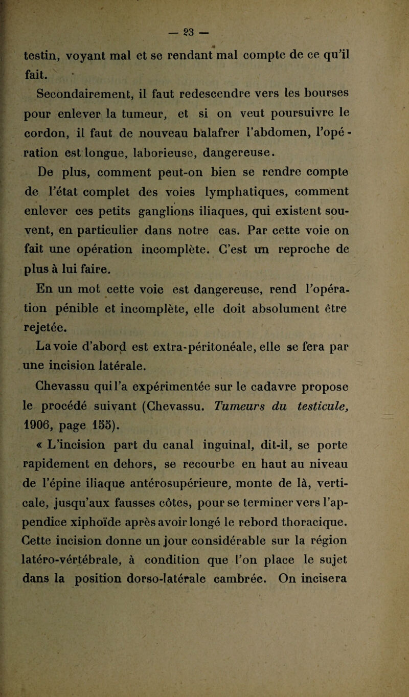 testin, voyant mal et se rendant mal compte de ce qu'il fait. Secondairement, il faut redescendre vers les bourses pour enlever la tumeur, et si on veut poursuivre le cordon, il faut de nouveau balafrer l’abdomen, Topé - ration est longue, laborieuse, dangereuse. De plus, comment peut-on bien se rendre compte de l'état complet des voies lymphatiques, comment enlever ces petits ganglions iliaques, qui existent sou¬ vent, en particulier dans notre cas. Par cette voie on fait une opération incomplète. C’est un reproche de plus à lui faire. En un mot cette voie est dangereuse, rend l'opéra¬ tion pénible et incomplète, elle doit absolument être rejetée. Lavoie d’abord est extra-péritonéale, elle se fera par une incision latérale. Chevassu qui l’a expérimentée sur le cadavre propose le procédé suivant (Chevassu. Tumeurs du testicule, 1906, page 155). « L’incision part du canal inguinal, dit-il, se porte rapidement en dehors, se recourbe en haut au niveau de l’épine iliaque antérosupérieure, monte de là, verti¬ cale, jusqu’aux fausses côtes, pour se terminer vers l’ap¬ pendice xiphoïde après avoir longé le rebord thoracique. Cette incision donne un jour considérable sur la région latéro-vértébrale, à condition que l’on place le sujet dans la position dorso-latérale cambrée. On incisera