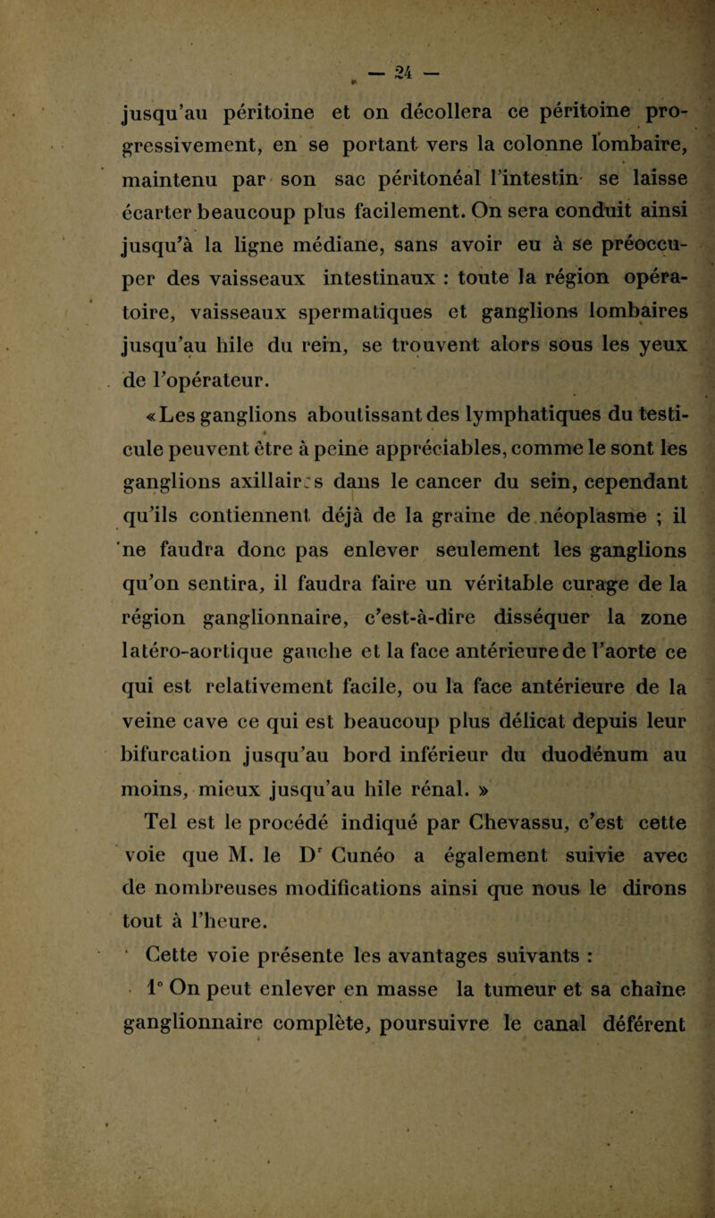 » jusqu’au péritoine et on décollera ce péritoine pro¬ gressivement, en se portant vers la colonne lombaire, maintenu par son sac péritonéal l’intestin se laisse écarter beaucoup plus facilement. On sera conduit ainsi jusqu’à la ligne médiane, sans avoir eu à se préoccu¬ per des vaisseaux intestinaux : toute la région opéra¬ toire, vaisseaux spermatiques et ganglions lombaires jusqu’au hile du rein, se trouvent alors sous les yeux de l’opérateur. «Les ganglions aboutissant des lymphatiques du testi- • * . cule peuvent être à peine appréciables, comme le sont les ganglions axillair;s dans le cancer du sein, cependant qu’ils contiennent déjà de la graine de néoplasme ; il ne faudra donc pas enlever seulement les ganglions qu’on sentira, il faudra faire un véritable curage de la région ganglionnaire, c’est-à-dire disséquer la zone latéro-aortique gauche et la face antérieure de l’aorte ce qui est relativement facile, ou la face antérieure de la veine cave ce qui est beaucoup plus délicat depuis leur bifurcation jusqu’au bord inférieur du duodénum au moins, mieux jusqu’au hile rénal. » Tel est le procédé indiqué par Chevassu, c’est cette voie que M. le Dr Cunéo a également suivie avec de nombreuses modifications ainsi que nous le dirons tout à l’heure. ' Cette voie présente les avantages suivants : / ... 1° On peut enlever en masse la tumeur et sa chaîne ganglionnaire complète, poursuivre le canal déférent i