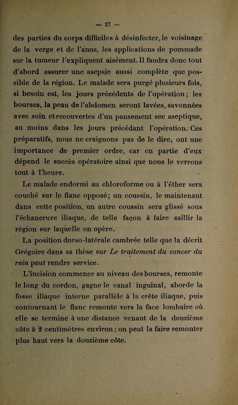 * des parties du corps difficiles à désinfecter, le voisinage de la verge et de l’anus, les applications de pommade sur la tumeur l'expliquent aisément. Il faudra donc tout d’abord assurer une asepsie aussi complète que pos¬ sible de la région. Le malade sera purgé plusieurs fois, si besoin est, les jours précédents de l’opération ; les bourses, la peau de l'abdomen seront lavées, savonnées avec soin et recouvertes d’un pansement sec aseptique, au moins dans les jours précédant l’opération. Ces préparatifs, nous ne craignons pas de le dire, ont une importance de premier ordre, car en partie d’eux dépend le succès opératoire ainsi que nous le verrons tout à l’heure. f Pr.i-, U-I C Le malade endormi au chloroforme ou à l’éther sera couché sur le flanc opposé; un coussin, le maintenant dans cette position, un autre coussin sera glissé sous l’échancrure iliaque, de telle façon à faire saillir la région sur laquelle on opère. La position dorso-latérale cambrée telle que la décrit Grégoire dans sa thèse sur Le traitement du cancer du rein peut rendre service. L’incision commence au niveau des bourses, remonte le long du cordon, gagne le canal inguinal, aborde la fosse iliaque interne parallèle à la crête iliaque, puis contournant le flanc remonte vers la face lombaire où elle se termine à une distance venant de la douzième côte à 2 centimètres environ ; on peut la faire remonter plus haut vers la douzième côte.