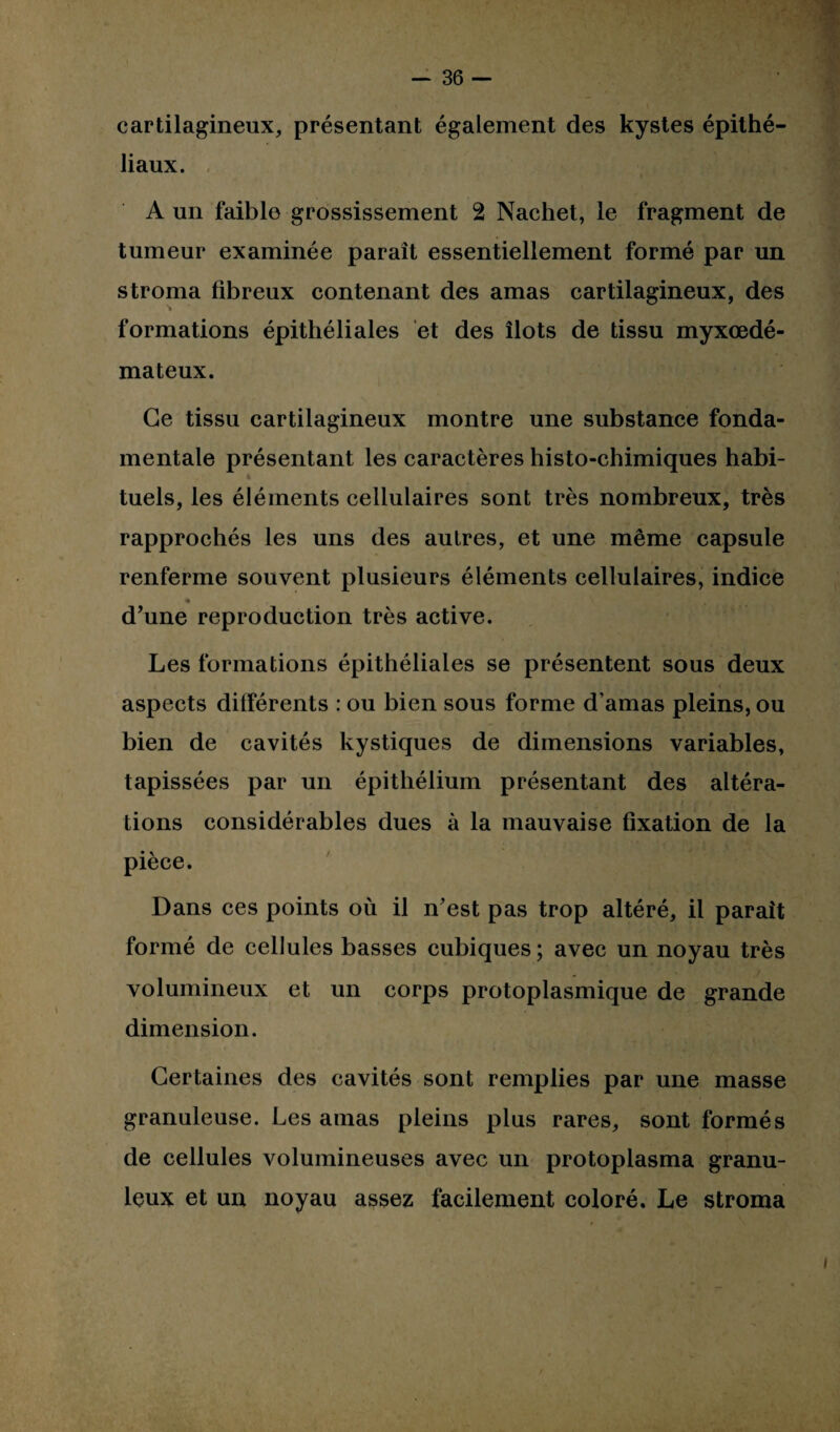cartilagineux, présentant également des kystes épithé¬ liaux. A un faible grossissement 2 Nachet, le fragment de tumeur examinée paraît essentiellement formé par un stroma fibreux contenant des amas cartilagineux, des formations épithéliales et des îlots de tissu myxœdé- mateux. Ce tissu cartilagineux montre une substance fonda¬ mentale présentant les caractères histo-chimiques habi¬ tuels, les éléments cellulaires sont très nombreux, très rapprochés les uns des autres, et une même capsule renferme souvent plusieurs éléments cellulaires, indice d’une reproduction très active. Les formations épithéliales se présentent sous deux aspects différents : ou bien sous forme d’amas pleins, ou bien de cavités kystiques de dimensions variables, tapissées par un épithélium présentant des altéra¬ tions considérables dues à la mauvaise fixation de la pièce. Dans ces points où il n’est pas trop altéré, il parait formé de cellules basses cubiques; avec un noyau très volumineux et un corps protoplasmique de grande dimension. Certaines des cavités sont remplies par une masse granuleuse. Les amas pleins plus rares, sont formés de cellules volumineuses avec un protoplasma granu¬ leux et un noyau assez facilement coloré. Le stroma