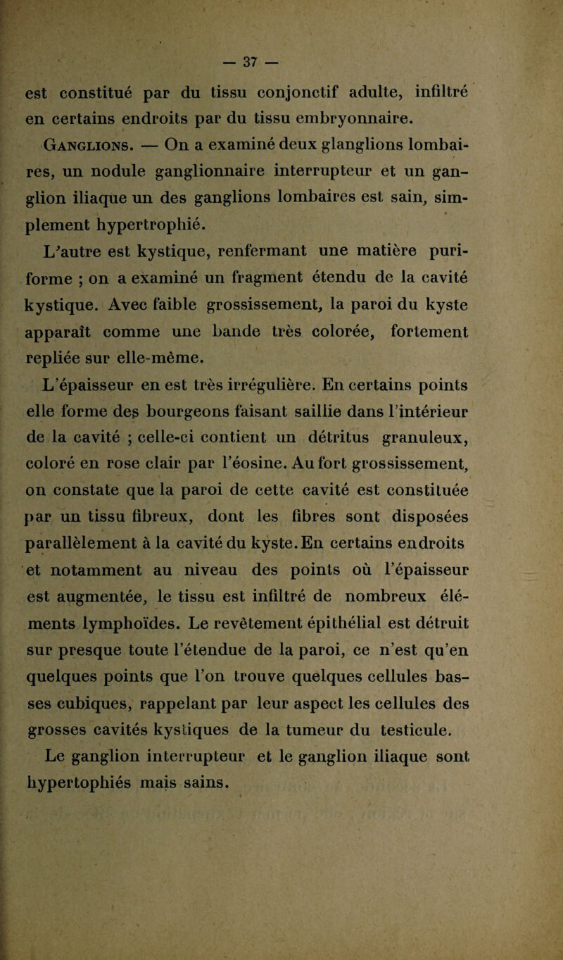 est constitué par du tissu conjonctif adulte, infiltré en certains endroits par du tissu embryonnaire. i Ganglions. — On a examiné deux glanglions lombai¬ res, un nodule ganglionnaire interrupteur et un gan¬ glion iliaque un des ganglions lombaires est sain, sim- •4 ' * plement hypertrophié. L'autre est kystique, renfermant une matière puri- forme ; on a examiné un fragment étendu de la cavité kystique. Avec faible grossissement, la paroi du kyste apparaît comme une bande très colorée, fortement repliée sur elle-même. L’épaisseur en est très irrégulière. En certains points elle forme des bourgeons faisant saillie dans l’intérieur de la cavité ; celle-ci contient un détritus granuleux, coloré en rose clair par l’éosine. Au fort grossissement, \ V on constate que la paroi de cette cavité est constituée par un tissu fibreux, dont les fibres sont disposées parallèlement à la cavité du kyste. En certains endroits et notamment au niveau des points où l’épaisseur est augmentée, le tissu est infiltré de nombreux élé¬ ments lymphoïdes. Le revêtement épithélial est détruit sur presque toute l’étendue de la paroi, ce n’est qu’en quelques points que l’on trouve quelques cellules bas¬ ses cubiques, rappelant par leur aspect les cellules des grosses cavités kystiques de la tumeur du testicule. Le ganglion interrupteur et le ganglion iliaque sont hypertophiés mais sains.