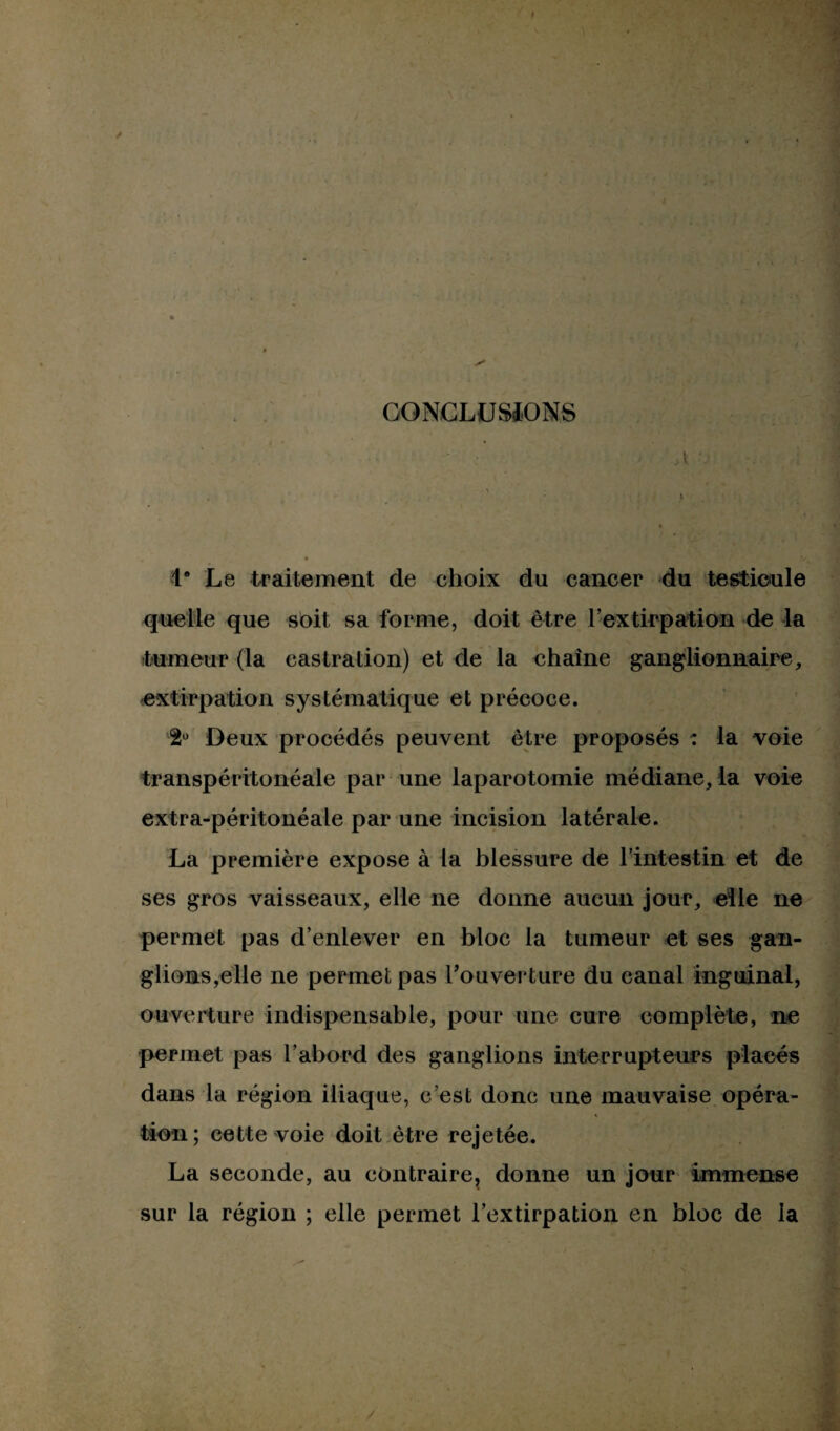 CONCLUSIONS a '• . ; -\ • , i # r. 1° Le traitement de choix du cancer du testicule quelle que soit sa forme, doit être l'extirpation de la tumeur (la castration) et de la ehaîne ganglionnaire, extirpation systématique et précoce. 2ü Deux procédés peuvent être proposés : la voie franspéritonéale par une laparotomie médiane, la voie extra-péritonéale par une incision latérale. La première expose à la blessure de l'intestin et de ses gros vaisseaux, elle ne donne aucun jour, elle ne permet pas d’enlever en bloc la tumeur et ses gan¬ glions,elle ne permet pas l’ouverture du canal inguinal, ouverture indispensable, pour une cure complète, ne permet pas l’abord des ganglions interrupteurs placés dans la région iliaque, c’est donc une mauvaise opéra¬ tion; cette voie doit être rejetée. La seconde, au contraire^ donne un jour immense sur la région ; elle permet l’extirpation en bloc de la