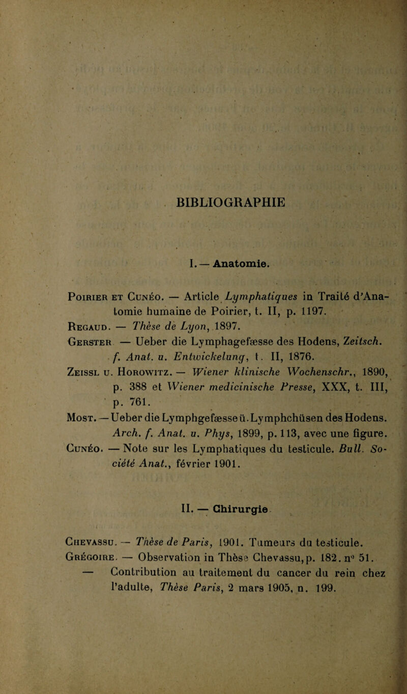 BIBLIOGRAPHIE I.— Anatomie. Poirier et Gunéo. — Article Lymphatiques in Traité d'Ana- tomie humaine de Poirier, t. II, p. 1197. Regaud. — Thèse de Lyon, 1897. Gerster — Ueber die Lymphagefæsse des Hodens, Zeitsch. f. Anat. u. Entwickelung, t. II, 1876. Zeissl u. Horowitz. — Wiener klinische Wochenschr., 1890, p. 388 et Wiener medicinische Presse, XXX, t. III, ' p. 761. Most. — Ueber die Lymphgefæsseü.Lymphchüsen des Hodens. Arch. f. Anat. u. Phys, 1899, p. 113, avec une figure. Cunéo. —Note sur les Lymphatiques du testicule. Bull. So¬ ciété Anat., février 1901. II. — Chirurgie. Chevassu. — Thèse de Paris, 1901. Tumeurs du testicule. Grégoire. — Observation in Thèse Chevassu,p. 182. n° 51. — Contribution au traitement du cancer du rein chez l’adulte, Thèse Paris, 2 mars 1905, n. 199.