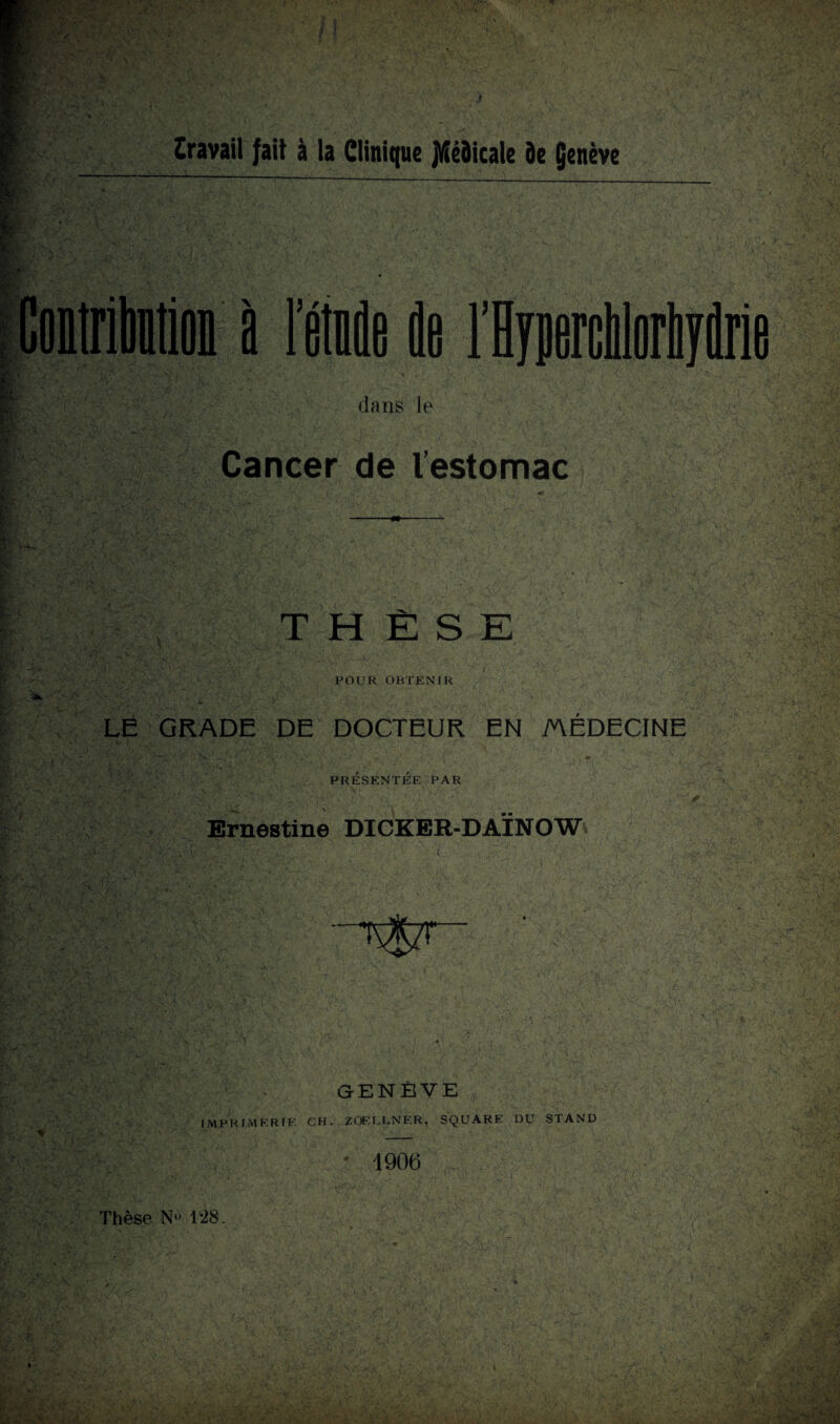 travail fait à la Clinique jl/îéôicale de Çenève à I fitndfi de F dans le Cancer de l’estomac THÈSE FOUR OBTENIR LE GRADE DE DOCTEUR EN MEDECINE / / PRESENTEE PAR Ernestine DICKER-DAINOW GENÈVE IMPRIMERIE CH. ZÜELCNER, SQUARE DU STAND 1906