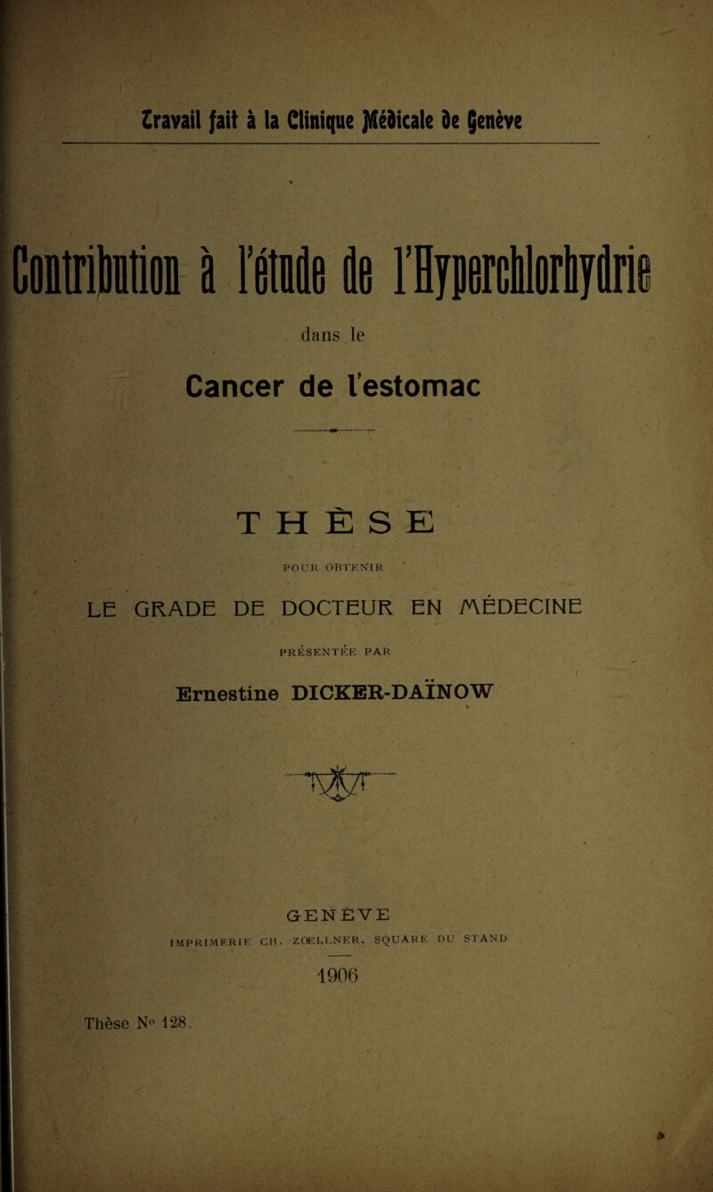 o iWoD à l’étoile de dans le Cancer de l’estomac THÈSE POUR OBTENIR LE GRADE DE DOCTEUR EN MÉDECINE PRÉSENTÉE PAR ■ : . I Ernestine DICKER-DAÏNOW % ~T%7! GENÈVE IMPRIMERIE CH. ZOELLNER, SQUARE DU STAND 1906