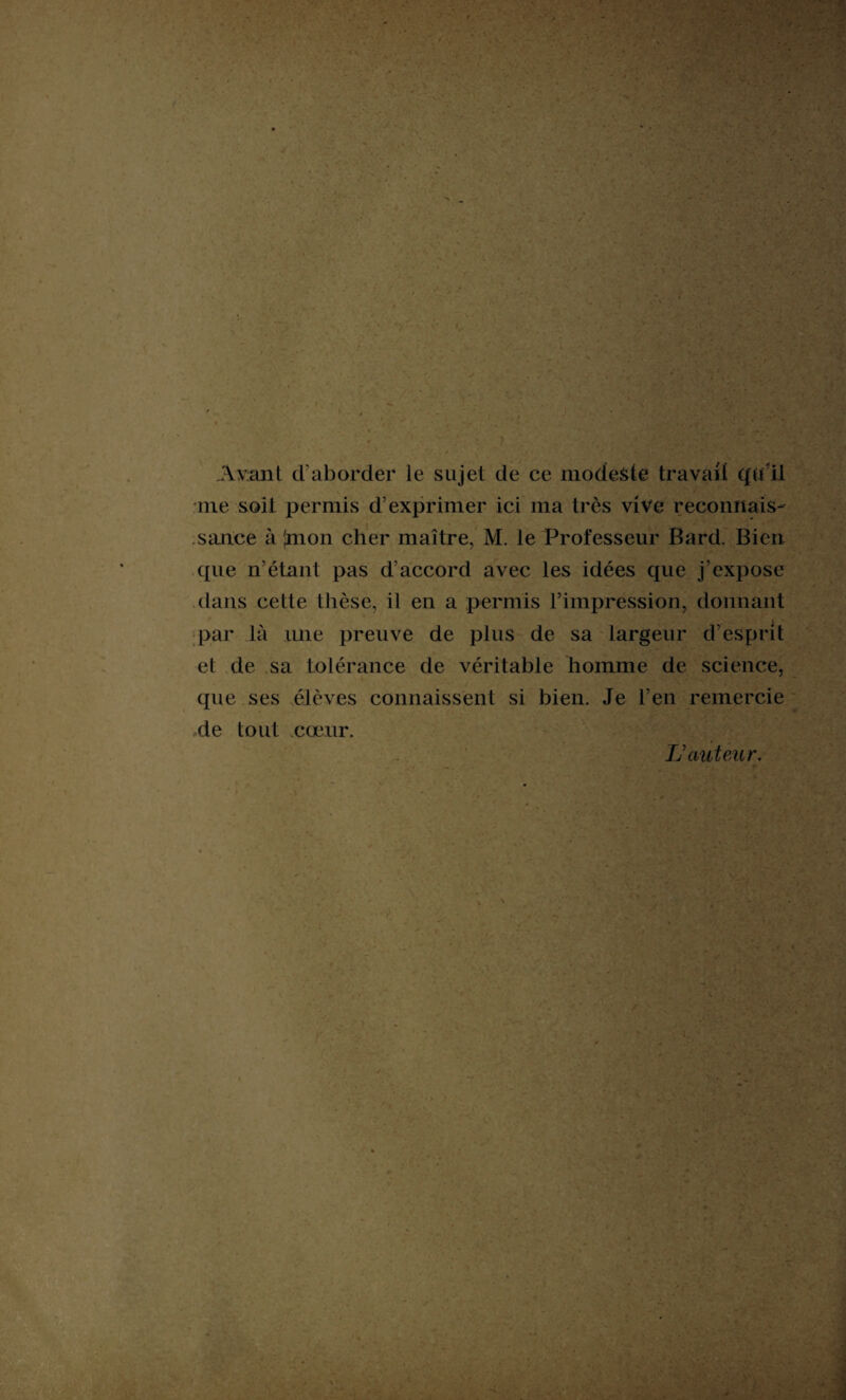 Avant d'aborder le sujet de ce modeste travail qu'il me soit permis d’exprimer ici ma très vive reconnais¬ sance à (mon cher maître, M. le Professeur Bard. Bien que n’étant pas d’accord avec les idées que j’expose dans cette thèse, il en a permis l’impression, donnant par là une preuve de plus de sa largeur d’esprit et de sa tolérance de véritable homme de science, que ses élèves connaissent si bien. Je l’en remercie de tout cœur. IJ auteur.