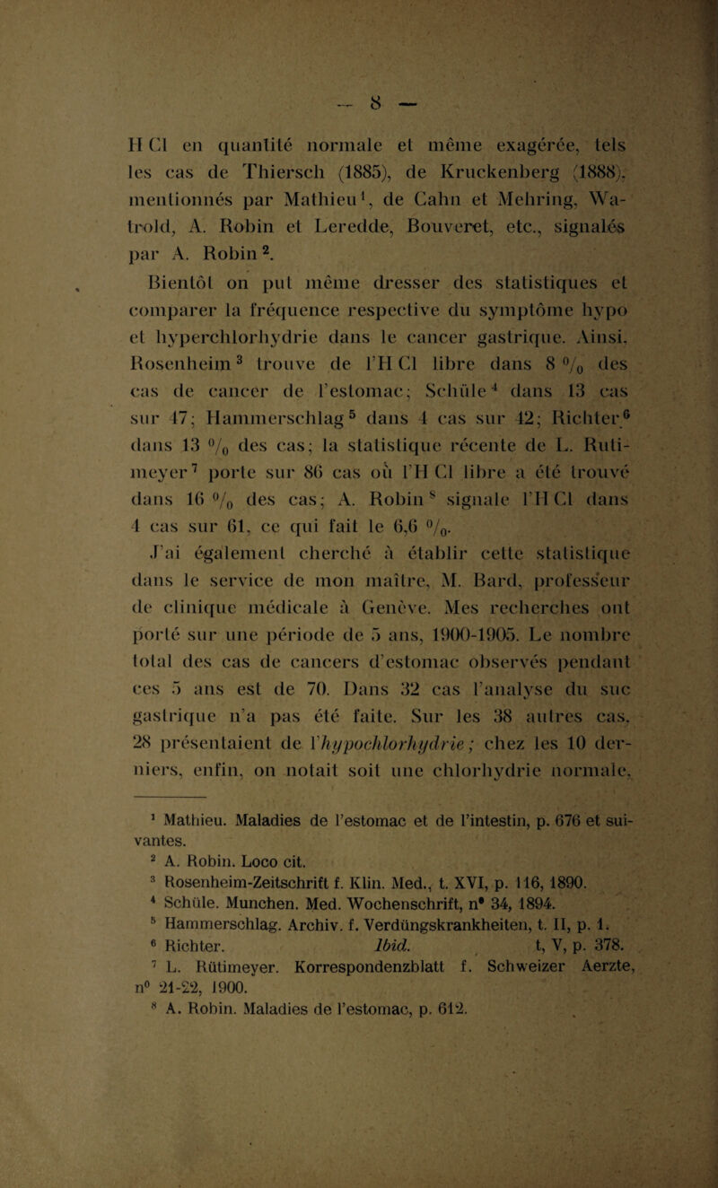 H Cl en quantité normale et même exagérée, tels les cas de Thiersch (1885), de Kruckenberg (1888). mentionnés par Mathieu1, de Cahn et Mehring, Wa- trold, A. Robin et Leredde, Bouveret, etc., signalés par A. Robin2. Bientôt on put même dresser des statistiques et comparer la fréquence respective du symptôme hvpo et hyperchlorhydrie dans le cancer gastrique. Ainsi. Rosenheim3 trouve de TH Cl libre dans 8% (les cas de cancer de l’estomac; Scinde4 dans 13 cas sur 47; Hammerschlag 5 dans 4 cas sur 42; Richter6 dans 13 °/o des cas; la statistique récente de L. Ruti- meyer7 8 porte sur 86 cas où l’H Cl libre a été trouvé dans 10 % des cas; A. Robins signale l’HCl dans 4 cas sur 61, ce qui fait le 6,6 %• J'ai également cherché à établir cette statistique dans le service de mon maître, M. Bard, professeur de clinique médicale à Genève. Mes recherches ont porté sur une période de 5 ans, 1900-1905. Le nombre total des cas de cancers d’estomac observés pendant ces 5 ans est de 70. Dans 32 cas l’analyse du suc gastrique n’a pas été faite. Sur les 38 autres cas. 28 présentaient de Vhypochlorhydrie ; chez les 10 der¬ niers, enfin, on notait soit une chlorhydrie normale, 1 Mathieu. Maladies de l’estomac et de l’intestin, p. 676 et sui¬ vantes. 2 A. Robin. Loco cit. 3 Rosenheim-Zeitschrift f. Klin. Med., t. XVI, p. 116, 1890. 4 Schïile. München. Med. Wochenschrift, n* 34, 1894. 5 Hammerschlag. Archiv. f. Verdüngskrankheiten, t. II, p. 1. 6 Richter. Ibid. t, V, p. 378. 7 L. Riitimeyer. Korrespondenzblatt f. Schweizer Aerzte, n° 21-22, 1900.