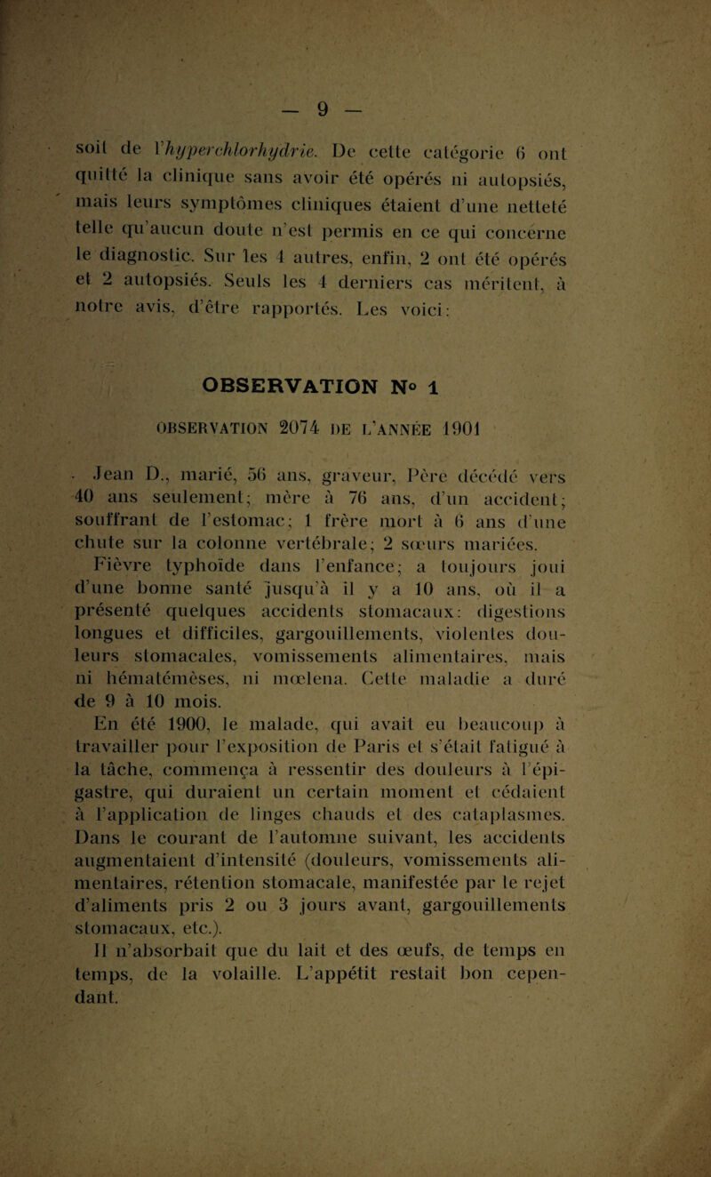 qui lté la clinique sans avoir été opérés ni autopsiés, mais leurs symptômes cliniques étaient d’une netteté telle qu’aucun doute n’est permis en ce qui concerne le diagnostic. Sur les 4 autres, enfin, 2 ont été opérés et 2 autopsiés. Seuls les 4 derniers cas méritent, à notre avis, d’être rapportés. Les voici: OBSERVATION N° 1 OBSERVATION 2074 DE L’ANNÉE 1901 - Jean D., marié, 56 ans, graveur, Père décédé vers 40 ans seulement; mère à 76 ans, d’un accident; souffrant de l’estomac; 1 frère mort à 6 ans d’une chute sur la colonne vertébrale; 2 sœurs mariées. Fièvre typhoïde dans l’enfance; a toujours joui d’une bonne santé jusqu’à il y a 10 ans, ou il a présenté quelques accidents stomacaux: digestions longues et difficiles, gargouillements, violentes dou¬ leurs stomacales, vomissements alimentaires, mais ni hématémèses, ni mœlena. Cette maladie a duré de 9 à 10 mois. En été 1900, le malade, qui avait eu beaucoup à travailler pour l’exposition de Paris et s’était fatigué à la tâche, commença à ressentir des douleurs à l’épi¬ gastre, qui duraient un certain moment et cédaient à l’application de linges chauds et des cataplasmes. Dans le courant de l’automne suivant, les accidents augmentaient d’intensité (douleurs, vomissements ali¬ mentaires, rétention stomacale, manifestée par le rejet d’aliments pris 2 ou 3 jours avant, gargouillements stomacaux, etc.). 11 n’absorbait que du lait et des œufs, de temps en temps, de la volaille. L’appétit restait bon cepen¬ dant.