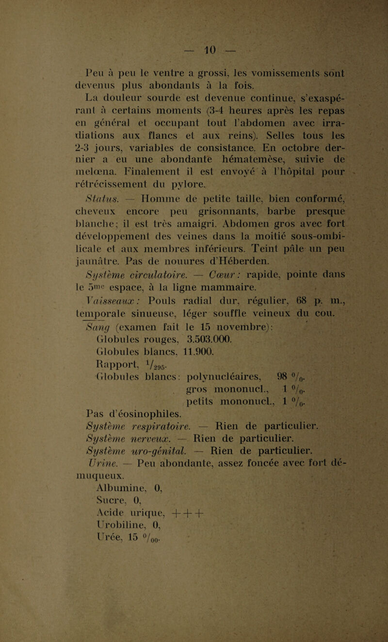 ' - • I L 1.. ., U'-» ’ » ■ — 10 — Peu à peu le ventre a grossi, les vomissements sont devenus plus abondants à la fois. La douleur sourde est devenue continue, s’exaspé¬ rant à certains moments (3-4 heures après les repas en général et occupant tout l’abdomen avec irra¬ dia lions aux flancs et aux reins). Selles tous les 2-3 jours, variables de consistance. En octobre der¬ nier a eu une abondante hématemèse, suivie de melœna. Finalement il est envoyé à l’hôpital pour rétrécissement du pylore. Status. — Homme de petite taille, bien conformé, cheveux encore peu grisonnants, barbe presque blanche; il est très amaigri. Abdomen gros avec fort développement des veines dans la moitié sous-ombi- licale et aux membres inférieurs. Teint pâle un peu jaunâtre. Pas de nouures d’Héberden. Système circulatoire. — Cœur : rapide, pointe dans le 5mc espace, à la ligne mammaire. Vaisseaux: Pouls radial dur, régulier, 68 p. m., temporale sinueuse, léger souffle veineux du cou. Sang (examen fait le 15 novembre): Globules rouges, 3.503.000. Globules blancs, 11.900. Rapport, V295. Globules blancs: polynucléaires, 98 %. gros mononucl., 1 %. petits mononucl., 1 %. Pas d’éosinophiles. Système respiratoire. — Rien de particulier. Système nerveux. — Rien de particulier. Système uro-génital. — Rien de particulier. Urine, — Peu abondante, assez foncée avec fort dé¬ muqueux. Albumine, 0, Sucre, 0, Acide urique, + + + Urobiline, 0, Urée, 15 °/oo-