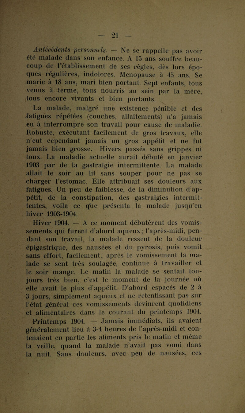 Antécédents personnels. — Ne se rappelle pas avoir été malade dans son enfance. A 15 ans souffre beau¬ coup de 1’etablissement de ses règles, dès lors épo¬ ques régulières, indolores. Ménopausé à 45 ans. Se marie à 18 ans, mari bien portant. Sept enfants, tous venus à terme, tous nourris au sein par la mère, tous encore vivants et bien portants. La malade, malgré une existence pénible et des iatigues répétées (couches, allaitements) n’a jamais eu à interrompre son travail pour cause de maladie. Robuste, exécutant facilement de gros travaux, elle n’eut cependant jamais un gros appétit et ne fut jamais bien grosse. Hivers passés sans grippes ni toux. La maladie actuelle aurait débuté en janvier 1903 par de la gastralgie intermittente. La malade allait le soir au lit sans souper pour ne pas se charger l’estomac. Elle attribuait ses douleurs aux fatigues. Un peu de faiblesse, de la diminution d’ap¬ pétit, de la constipation, des gastralgies intermil- tentes, voila ce que présenta la malade jusqu’en hiver 1903-1904. Hiver 1904. — A ce moment débutèrent des vomis¬ sements qui furent d’abord aqueux; l’après-midi, pen¬ dant son travail, la malade ressent de la douleur épigastrique, des nausées et du pyrosis, puis vomit sans effort, facilement; après le vomissement la ma¬ lade se sent très soulagée, continue à travailler et le soir mange. Le matin la malade se sentait tou¬ jours très bien, c’est le moment de la journée où elle avait le plus d’appétit. D’abord espacés de 2 à 3 jours, simplement aqueux et ne retentissant pas sur l’état général ces vomissements devinrent quotidiens et alimentaires dans le courant du printemps 1904. Printemps 1904. — Jamais immédiats, ils avaient généralement lieu à 3-4 heures de l’après-midi et con¬ tenaient en partie les aliments pris le matin et même la veille, quand la malade n’avait pas vomi dans la nuit. Sans douleurs, avec peu de nausées, ces