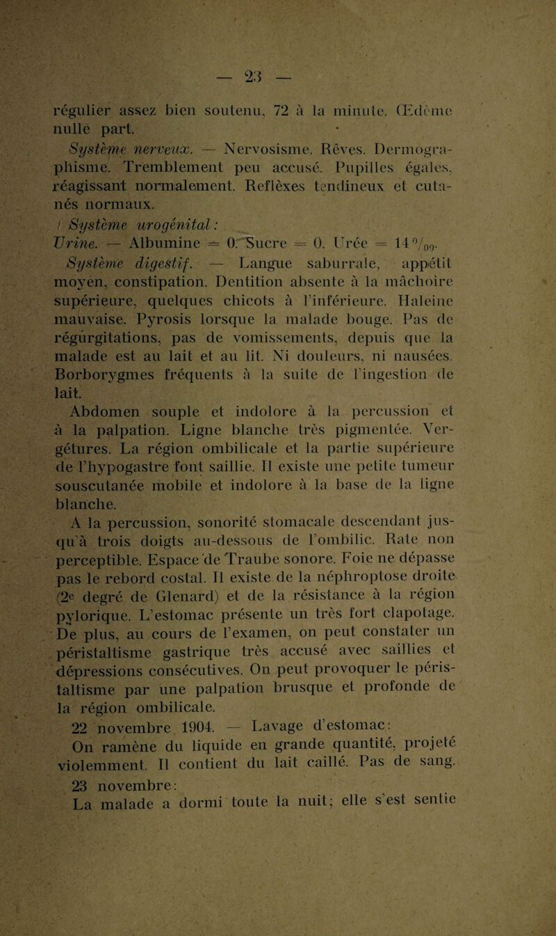 régulier assez bien soutenu, 72 à la minute. Œdème nulle part. Système nerveux. — Nervosisme. Rêves. Dermogra¬ phisme. Tremblement peu accusé. Pupilles égales, réagissant normalement. Reflèxes tendineux et cuta¬ nés normaux. / Système urogénital : Urine. — Albumine — 0. Sucre = 0. Urée = 14°/00. Système digestif. — Langue saburrale, appétit moyen, constipation. Dentition absente à la mâchoire supérieure, quelques chicots à l’inférieure. Haleine mauvaise. Pyrosis lorsque la malade bouge. Pas de régurgitations, pas de vomissements, depuis que la malade est au lait et au lit. Ni douleurs, ni nausées. Borbor37gmes fréquents à la suite de l'ingestion de lait. Abdomen souple et indolore à la percussion et à la palpation. Ligne blanche très pigmentée. Ver- gétures. La région ombilicale et la partie supérieure de l’hypogastre font saillie. Il existe une petite tumeur souscutanée mobile et indolore à la base de la ligne blanche. A la percussion, sonorité stomacale descendant jus¬ qu’à trois doigts au-dessous de l’ombilic. Rate non perceptible. Espace de Traube sonore. Foie ne dépasse pas le rebord costal. Il existe de la néphroptose droite (2e degré de Glenard) et de la résistance à la région pylorique. L’estomac présente un très fort clapotage. De plus, au cours de l’examen, on peut constater un péristaltisme gastrique très accusé avec saillies et dépressions consécutives. On peut provoquer le péris¬ taltisme par une palpation brusque et profonde de la région ombilicale. 22 novembre 1904. — Lavage d’estomac: On ramène du liquide en grande quantité, projeté violemment. Il contient du lait caillé. Pas de sang. 23 novembre: La malade a dormi toute la nuit; elle s'est sentie