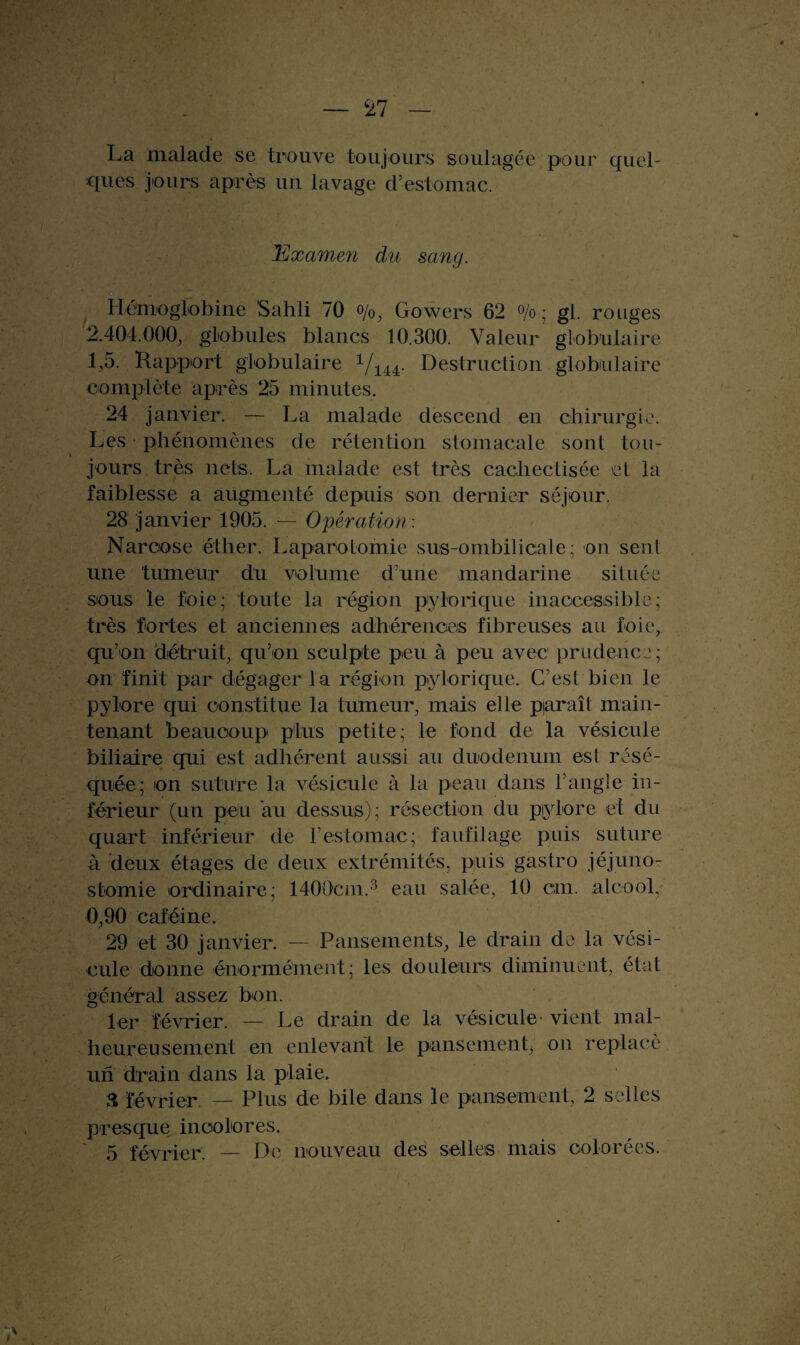 La malade se trouve toujours soulagée pour quel¬ ques jours après un lavage d’estomac. 'Examen du sang. Hémoglobine Sahli 70 o/0j Gowers 62 % ; gl. rouges 2.404.000, globules blancs 10.300. Valeur globulaire 1,5. Rapport globulaire Vi44- Destruction globulaire complète après 25 minutes. 24 janvier. — La malade descend en chirurgie. Les phénomènes de rétention stomacale sont tou¬ jours très nets. La malade est très cachectisée et la faiblesse a augmenté depuis son dernier séjour. 28 janvier 1905. — Opération: Narcose éther. Laparotomie sus-ombilicale; on sent une tumeur du volume d’une mandarine située sous le foie; toute la région pylorique inaccessible; très fortes et anciennes adhérences fibreuses au foie, qu’on détruit, qu’on sculpte peu à peu avec prudence ; on finit par dégager la région piylorique. C’est bien le pylore qui constitue la tumeur, mais elle paraît main¬ tenant beaucoup plus petite; le fond de la vésicule biliaire qui est adhérent aussi au duodénum esl résé¬ quée; on suture la vésicule à la peau dans l’angle in¬ férieur (un peu au dessus); résection du pjylore et du quart inférieur de F estomac; faufilage puis suture à deux étages de deux extrémités, puis gastro jéjuno¬ stomie ordinaire; 1400cm.3 eau salée, 10 cm. alcool, 0,90 caféine. 29 et 30 janvier. — Pansements, le drain de la vési¬ cule donne énormément; les douleurs diminuent, état général assez bon. 1er février. — Le drain de la vésicule vient mal¬ heureusement en enlevant le pansement^ on replacé un drain dans la plaie. & février — Plus de bile dans le pansement, 2 selles presque incolores. 5 février. — De nouveau des selles mais colorées.