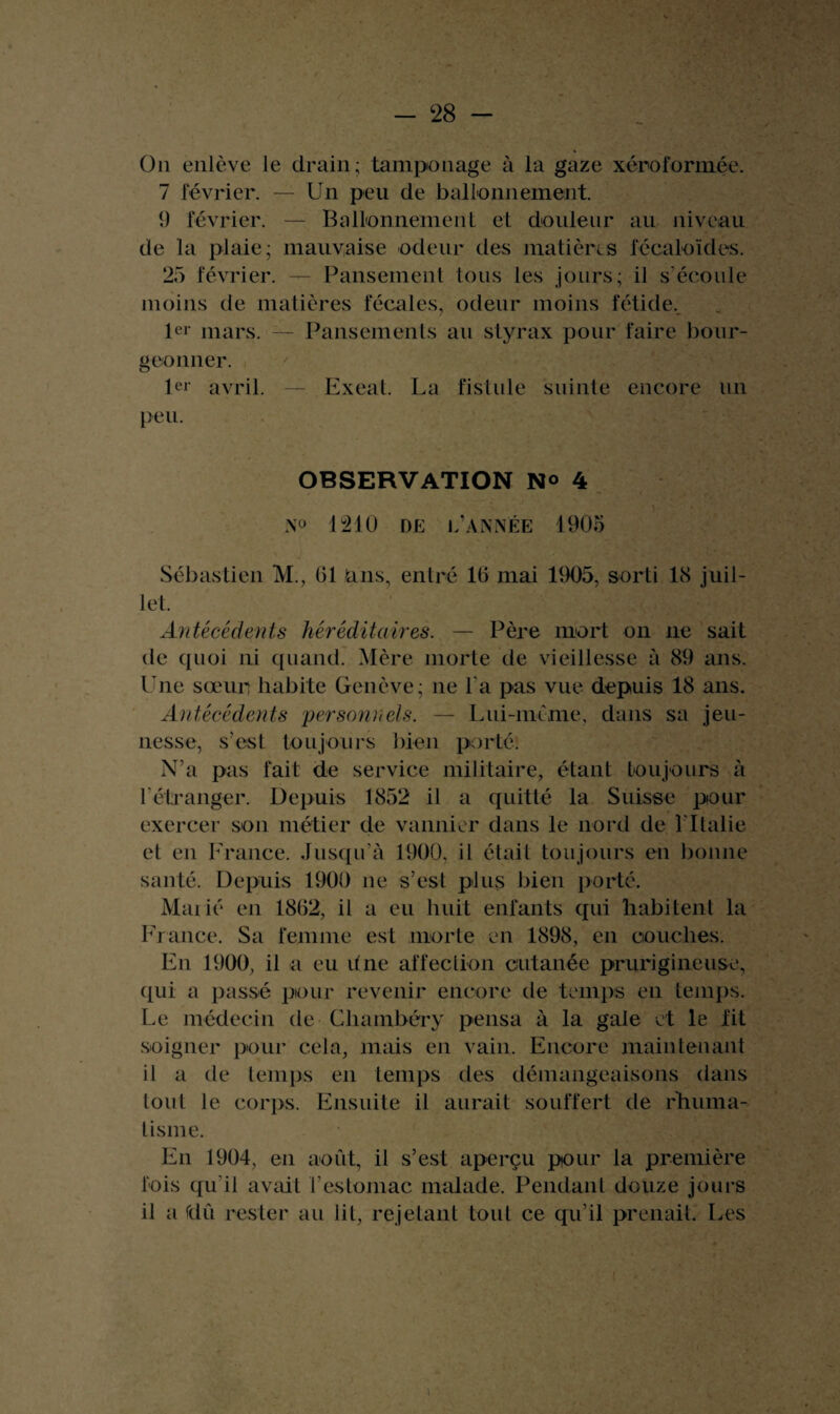 On enlève le drain; tamponage à la gaze xéroformée. 7 février. — Un peu de ballonnement. 9 février. — Ballonnement et douleur au niveau de la plaie; mauvaise odeur des matières fécaloïdes. 25 février. — Pansement tous les jours; il s’écoule moins de matières fécales, odeur moins fétide. 1er mars. — Pansements au styrax pour faire bour¬ geonner. 1er avril, peu. Exeat. La fistule suinte encore un OBSERVATION N<> 4 N° 1210 de l’année 1905 Sébastien M., 01 Uns, entré 16 mai 1905, sorti 18 juil¬ let. Antécédents héréditaires. — Père mort on ne sait de cpioi ni quand. Mère morte de vieillesse à 89 ans. Une sœur habite Genève; ne l'a pas vue depuis 18 ans. Antécédents personnels. — Lui-même, dans sa jeu¬ nesse, s’est toujours bien porté. N’a pas fait de service militaire, étant toujours à l'étranger. Depuis 1852 il a quitté la Suisse pour exercer son métier de vannier dans le nord de l'Italie et en France. Jusqu’à 1900, il était toujours en bonne santé. Depuis 1900 ne s’est plus bien porté. Maiié en 1862, il a eu huit enfants qui habitent la France. Sa femme est morte en 1898, en couches. Fn 1900, il a eu une affection cutanée prurigineuse, qui a passé pour revenir encore de temps en temps. Le médecin de Chambéry pensa à la gale et le fit soigner pour cela, mais en vain. Encore maintenant il a de temps en temps des démangeaisons dans tout le corps. Ensuite il aurait souffert de rhuma- lisme. Fn 1904, en août, il s’est aperçu pour la première fois qu'il avait l’estomac malade. Pendant douze jours il a fdû rester au lit, rejetant tout ce qu’il prenait. Les