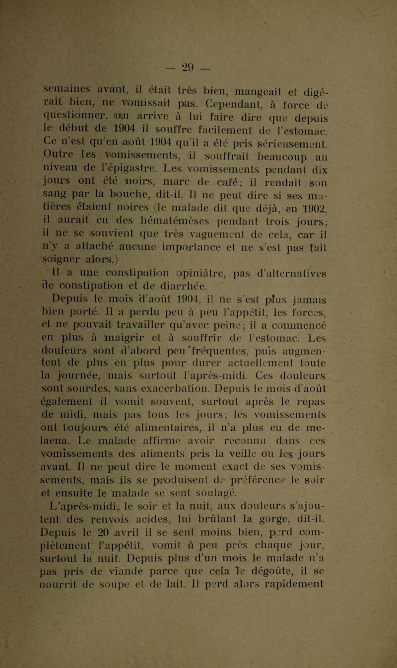 semaines avant, il était très bien, mangeait et digé¬ rait bien, ne vomissait pas. Cependant, à force de questionner, oui arrive à lui faire dire que depuis le début de 1904 il souffre facilement de l’estomac. Ce n est qu en août 1904 qu il a été pris sérieusement. .Outre les vomissements, il souffrait beaucoup au niveau de répigastre. Les vomissements pendant dix jours ont été noirs, marc de café; il rendail Son sang par la bouche, dit-il. Il 11e peut dire si ses ma¬ tières étaient noires (le malade dit que déjà, en 1902, il aurait eu des hématémèses pendant trois jours; il 11e se souvient que très vaguement de cela, car il 11’y a attaché aucune importance et ne s’est pas fait soigner alors.) 11 a une constipation opiniâtre, pas d alternatives de constipation et de diarrhée. Depuis le mois d’août 1904, il 11e s est plus jamais bien porté. Il a perdu peu à peu l’appétit, les forces, et ne pouvait travailler qu’avec peine; il a commencé en plus à knaigrir et à souffrir de l’estomac. Les douleurs sont d’abord peu 'fréquentes, puis augmen¬ tent de plus en plus pour durer actuellement toute la journée, mais surtout l’après-midi. Ces douleurs sont sourdes, sans exacerbation. Depuis le mois d’août également il vomit souvent, surtout après le repas de midi, mais pas tous les jours; les vomissements ont toujours été alimentaires, il n’a plus eu de me- laena. Le malade affirme avoir reconnu dans ces vomissements des aliments pris la veille ou les jours avant. Il ne peut dire le moment exact de ses vomis¬ sements, mais ils se produisent de préférence le soir et ensuite le malade se sent soulagé. L’après-midi,, le soir et la nuit, aux douleurs s’ajou¬ tent des renvois acides, lui brûlant la gorge, dit-il. Depuis le 20 avril il se sent moins bien, perd com¬ plètement l’appétit, vomit à peu près chaque jour, surtout la nuit. Depuis plus d’un mois le malade n’a pas pris de viande parce que cela le dégoûte, il se nourrit de soupe et de lait. Il perd alors rapidement