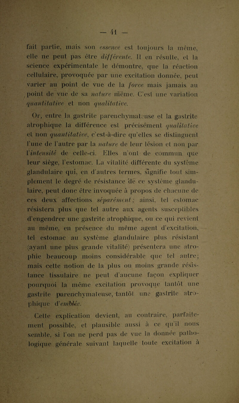 fait partie, mais son essence est toujours la même, elle ne peut pas être différente. 11 en résulte, et la science expérimentale le démontre, que la réaction cellulaire, provoquée par une excitation donnée, peut varier au point de vue de la force mais jamais au point de vue de sa nature même. C’est une variation quantitative et non qualitative. Or, entre la gastrite parenchymateuse el la gastrite atrophique la différence est précisément qualitative et non quantitative, c’est-à-dire qu’elles se distinguent Furie de l’autre par la nature de leur lésion et non par l’intensité de celle-ci. Elles iront de commun que leur siège, l’estomac. La vitalité différente du système glandulaire qui, en d’autres termes, signifie tout sim¬ plement le degré de résistance lie ce système glandu¬ laire, peut donc être invoquée à propos de chacune de ces deux affections séparément; ainsi, tel estomac résistera plus que tel autre aux agents susceptibles d’engendrer une gastrite atrophique, ou ce qui revient au même, en présence du même agent d’excitation, tel estomac au système glandulaire plus résistant (ayant une plus grande vitalité) présentera une atro¬ phie beaucoup moins considérable que tel autre; mais cette notion de la plus ou moins grande résis¬ tance tissulaire 11e peut d’aucune façon expliquer pourquoi la même excitation provoque tantôt une gastrite parenchymateuse, tantôt une gaslrite atro¬ phique d'emblée. Cette explication devient, au contraire, parfaite¬ ment possible, et plausible aussi à ce qu il nous semble, si l’on ne perd pas de vue ia donnée patho¬ logique générale suivant laquelle toute excitation a