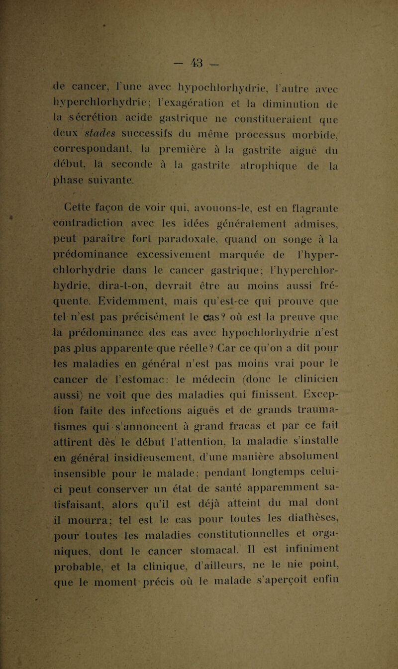 de cancer, l’une avec liypochlorhydrie, l’autre avec hyperchlorhydrie; l’exagération et la diminution de la sécrétion acide gastrique ne constitueraient que deux stades successifs du même processus morbide, correspondant, la première à la gastrite aiguë du début, la seconde à la gastrite atrophique de la phase suivante. Cette façon de voir qui, avouons-le, est eu flagrante contradiction avec les idées généralement admises, peut paraître fort paradoxale, quand on songe à la prédominance excessivement marquée de l’hyper- chlorhydrie dans le cancer gastrique; l’hyperchlor- hydrie, dira-t-on, devrait être au moins aussi fré¬ quente. Evidemment, mais qu’est-ce qui prouve que tel n’est pas précisément le cas? où est la preuve que la prédominance des cas avec hypochlorhydrie n’est pas .plus apparente que réelle? Car ce qu’on a dit pour les maladies en général n’est pas moins vrai pour le cancer de l’estomac: le médecin (donc le clinicien aussi) ne voit que des maladies qui finissent. Excep¬ tion faite des infections aiguës et de grands trauma¬ tismes qui s’annoncent à grand fracas et par ce fait attirent dès le début l’attention, la maladie s’installe en général insidieusement, d’une manière absolument insensible pour le malade; pendant longtemps celui- ci peut conserver un état de santé apparemment sa¬ tisfaisant, alors qu’il est déjà atteint du mal dont il mourra; tel est le cas pour toutes les diathèses, pour toutes les maladies constitutionnelles et orga¬ niques, dont le cancer stomacal. Tl est infiniment probable, et la clinique, d’ailleurs, ne le nie point, que le moment précis où le malade s aperçoit enfin