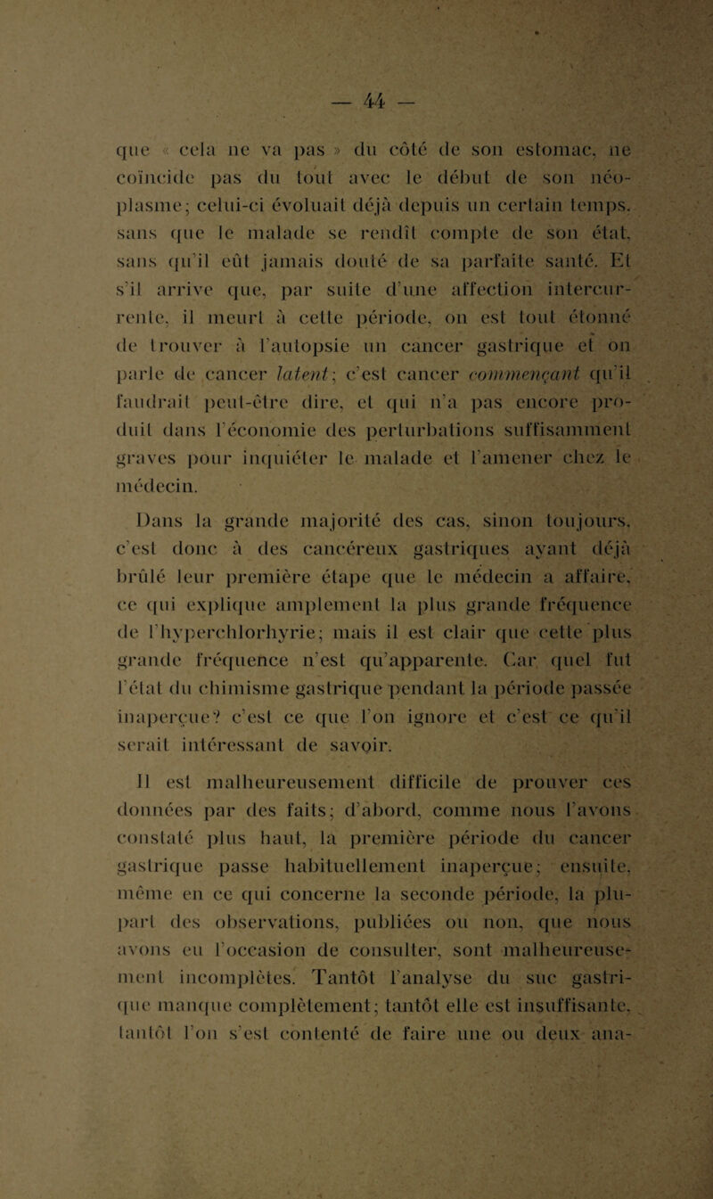que « cela ne va pas » du côté de son estomac, ne coïncide pas du tout avec le début de son néo¬ plasme; celui-ci évoluait déjà depuis un certain temps, sans (jue le malade se rendît compte de son état, sans qu’il eût jamais douté de sa parfaite santé. Et s’il arrive que, par suite d’une affection intercur¬ rente, il meurt à cette période, on est tout étonné de trouver à l'autopsie un cancer gastrique et on parle de cancer latent; c’est cancer commençant qu’il faudrait peut-être dire, et qui n’a pas encore pro¬ duit dans l'économie des perturbations suffisamment graves pour inquiéter le malade et l'amener chez le médecin. Dans la grande majorité des cas, sinon toujours, c'est donc à des cancéreux gastriques ayant déjà brûlé leur première étape que le médecin a affaire, ce qui explique amplement la plus grande fréquence de Ihvperchlorhyrie; mais il est clair que cette plus grande fréquence n’est qu’apparente. Car, quel fut l'état du chimisme gastrique pendant la période passée inaperçue? c’est ce que l’on ignore et c’est ce qu’il serait intéressant de savoir. 11 est malheureusement difficile de prouver ces données par des faits; d’abord, comme nous l’avons constaté plus haut, la première période du cancer gastrique passe habituellement inaperçue; ensuite, même en ce qui concerne la seconde période, là plu¬ part des observations, publiées ou non, que nous avons eu l’occasion de consulter, sont malheureuse¬ ment incomplètes. Tantôt l’analyse du suc gastri¬ que manque complètement; tantôt elle est insuffisante, tantôt l’on s’est contenté de faire une ou deux ana-
