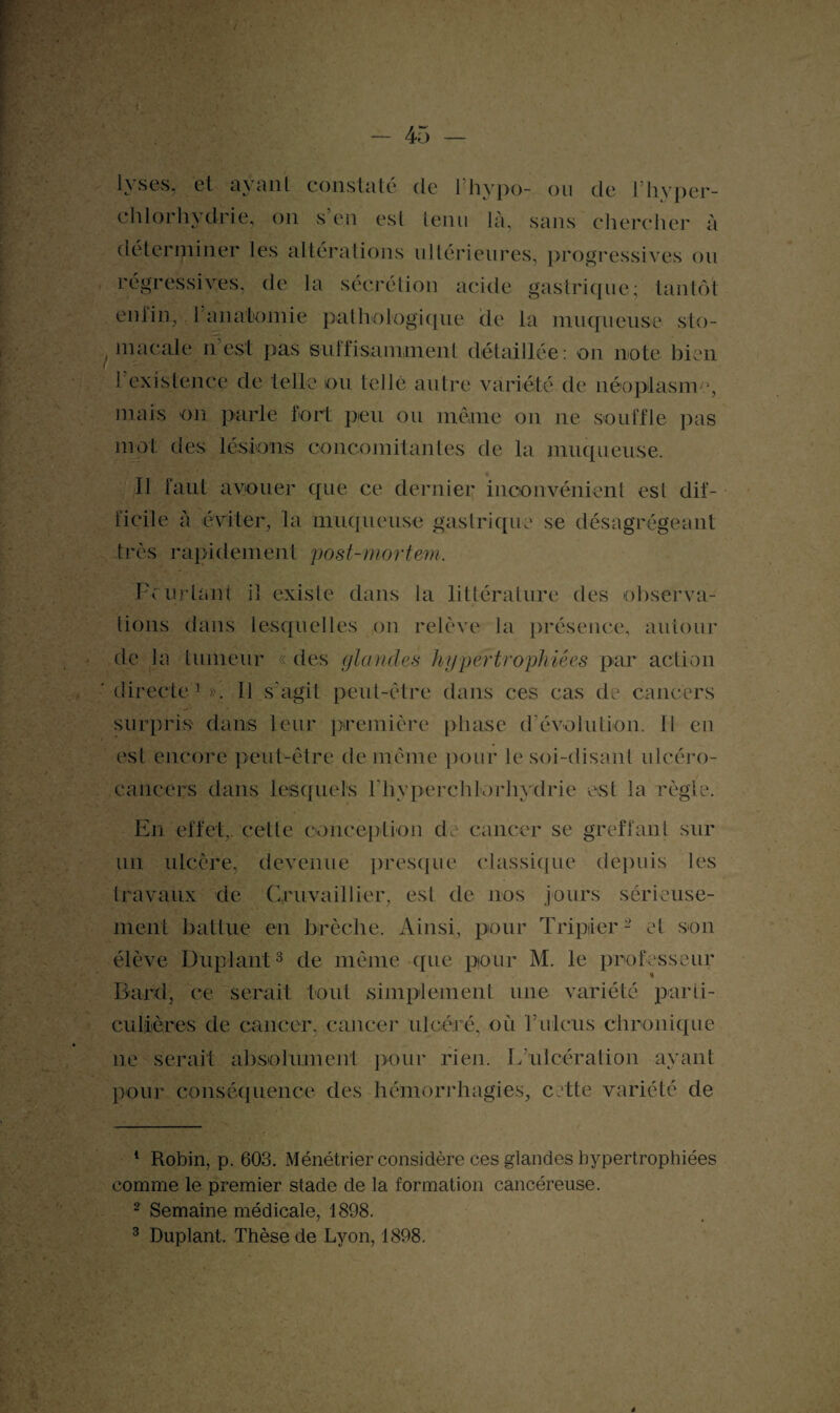 lyses, et ayant constaté de l’hypo- ou de l’hyper- chlorhydrie, on s’en est tenu là, sans chercher à déterminer les altérations ultérieures, progressives ou régressives, de la sécrétion acide gastrique; tantôt eniin, T anatomie pathologique de la muqueuse sto- , ni a cale n est pas suffisamment détaillée: on note bien 1 existence de telle ou telle autre variété de néoplasme, mais on parle fort peu ou même on ne souffle pas mot des lésions concomitantes de la muqueuse. Il faut avouer que ce dernier inconvénient esl dif¬ ficile à éviter, la muqueuse gastrique se désagrégeant très rapidement post-mortem. Pc Priant il existe dans la littérature des observa¬ tions dans lesquelles on relève la présence, autour de la tumeur « des glandes hypertrophiées par action directe1». 11 s’agit peut-être dans ces cas de cancers surpris dans leur première phase d’évolution. 11 en est encore peut-être de même pour le soi-disant ulcéro- eancers dans lesquels l'hyperchlorhydrie est la règle. En effet,, cette conception de cancer se greffant sur un ulcère, devenue presque classique depuis les travaux de Gruvaillier, esl de nos jours sérieuse¬ ment battue en brèche. Ainsi, pour Tripler2 et son élève Duplant3 de même que pour M. le professeur Bard, ce serait tout simplement une variété parti¬ culières de cancer, cancer ulcéré, où ITileus chronique ne serait absolument pour rien. L’ulcération ayant pour conséquence des hémorrhagies, cette variété de 1 Robin, p. 603. Ménétrier considère ces glandes hypertrophiées comme le premier stade de la formation cancéreuse. 2 Semaine médicale, 1898. 3 Duplant. Thèse de Lyon, 1898.