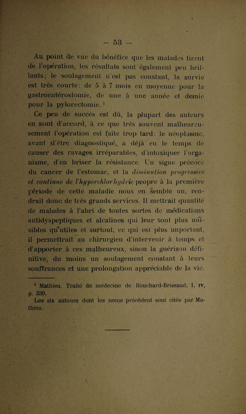 Au point die vue du bénéfice que les malades tirent de l’opération, les résultats sont également peu bril¬ lants; le soulagement n’est pas constant, la survie est très courte : de 5 à 7 mois en moyenne pour la gastroentérostomie, de une à une année et demie pour la pylorectomie. 1 Ce peu de succès est dû, la plupart des auteurs en sont d’accord, à ce que très souvent malheureu¬ sement l’opération est faite trop tard: le néoplasme, avant jd’être diagnostiqué^ a déjà eu le temps de causer des ravages irréparables, d’intoxiquer l'orga¬ nisme, d’en brisée la résistance. Un signe précoce du cancer de l’estomac, et la diminution 'progressive et continue de Vhyperchlorhydrie propre à la première période de cette maladie nous en semble un, ren¬ drait donc de très grands services. Il mettrait quantité de malades à l’abri de toutes sortes de médications antidyspeptiques et alcalines qui leur sont plus nui¬ sibles qu’utiles et surtout, ce qui est plus important, il permettrait au chirurgien d’intervenir à temps et • t ■’ d’apporter à ces malheureux, sinon la guérison défi¬ nitive, du moins un soulagement constant à leurs souffrances et une prolongation appréciable de la vie. 1 Mathieu. Traité de médecine de Bouchard-Brissaud, I, iv, p. 339. Les six auteurs dont les noms précèdent sont cités par Ma¬ thieu . \