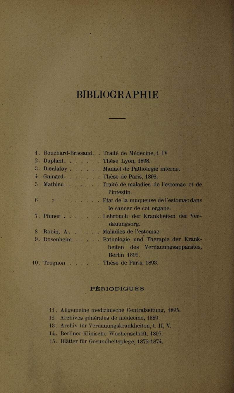 BIBLIOGRAPHIE 1. Bouchard-Brissaud. . Traité de Médecine, t. IV 2. Duplant.Thèse Lyon, 1898. 3. Dieulafoy.Manuel de Pathologie interne. 4. Guinard.Thèse de Paris, 1892. 5 Mathieu.Traité de maladies de l’estomac et de l’intestin. 6. » .Etat de la muqueuse de l’estomac dans le cancer de cet organe. 7. Phiner.Lehrbuch der Ivrankheiten der Ver- dauungsorg. 8 Robin, A.Maladies de l’estomac. 9. Rosenheim.Pathologie und Thérapie der Krank- heiten des Verdauungsapparates, Berlin 1891. 10. Trognon.. Thèse de Paris, 1893. PÉRIODIQUES Tl. Allgemeine medizinische Gentralzeitung, 1895. 12. Archives générales de médecine, 1889. 13. Archiv fur Verdauungskrankheiten, t. II, V. 14. Berliner lvlinische Wochenschrift, 1897.