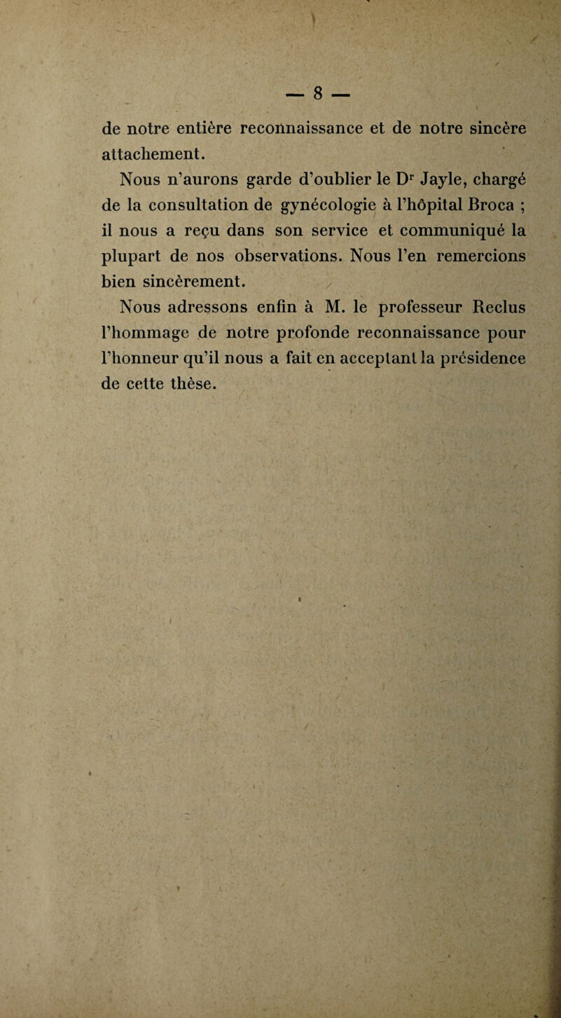— 8 de notre entière reconnaissance et de notre sincère attachement. Nous n’aurons garde d’oublier le Dr Jayle, chargé de la consultation de gynécologie à l’hôpital Broca ; il nous a reçu dans son service et communiqué la plupart de nos observations. Nous l’en remercions bien sincèrement. Nous adressons enfin à M. le professeur Reclus l’hommage de notre profonde reconnaissance pour l’honneur qu’il nous a fait en acceptant la présidence de cette thèse.