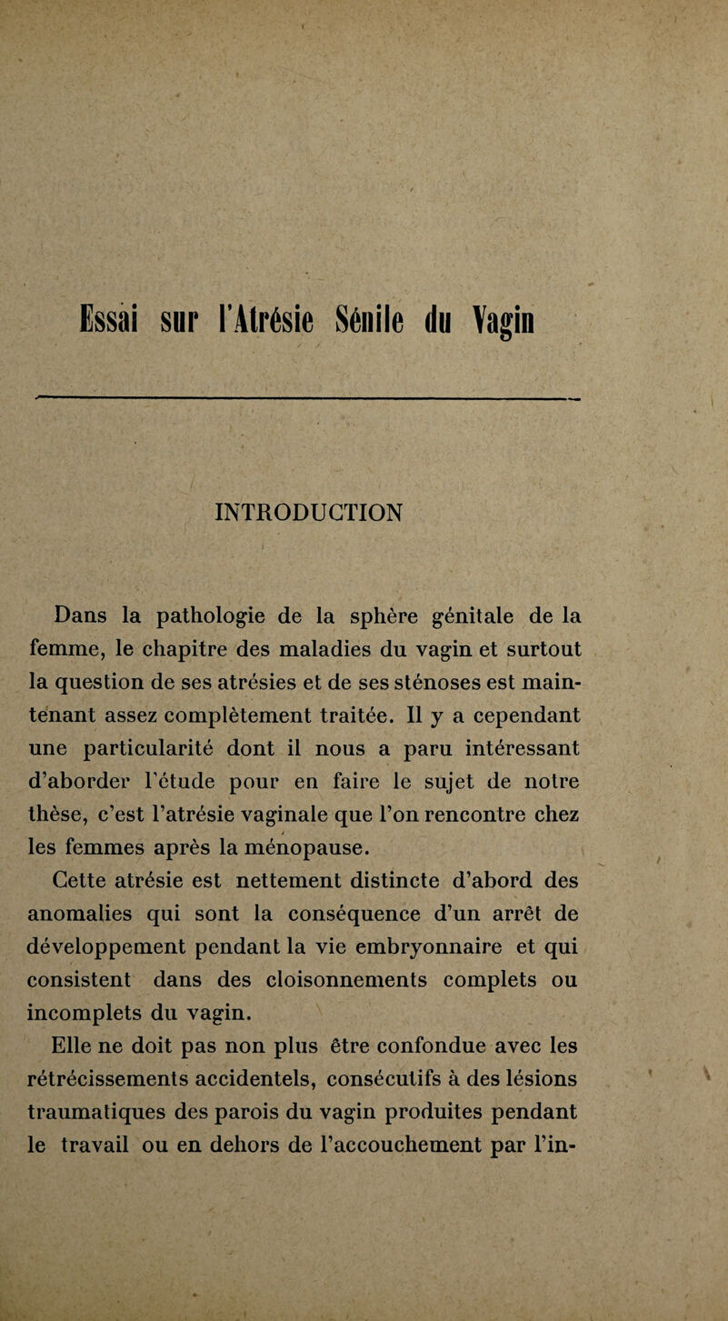 Essai sur l’Atrésie Sénile du Vagin INTRODUCTION Dans la pathologie de la sphère génitale de la femme, le chapitre des maladies du vagin et surtout la question de ses atrésies et de ses sténoses est main¬ tenant assez complètement traitée. Il y a cependant une particularité dont il nous a paru intéressant d’aborder l’étude pour en faire le sujet de notre thèse, c’est l’atrésie vaginale que l’on rencontre chez les femmes après la ménopause. Cette atrésie est nettement distincte d’abord des anomalies qui sont la conséquence d’un arrêt de développement pendant la vie embryonnaire et qui consistent dans des cloisonnements complets ou incomplets du vagin. Elle ne doit pas non plus être confondue avec les rétrécissements accidentels, consécutifs à des lésions traumatiques des parois du vagin produites pendant le travail ou en dehors de l’accouchement par l’in-