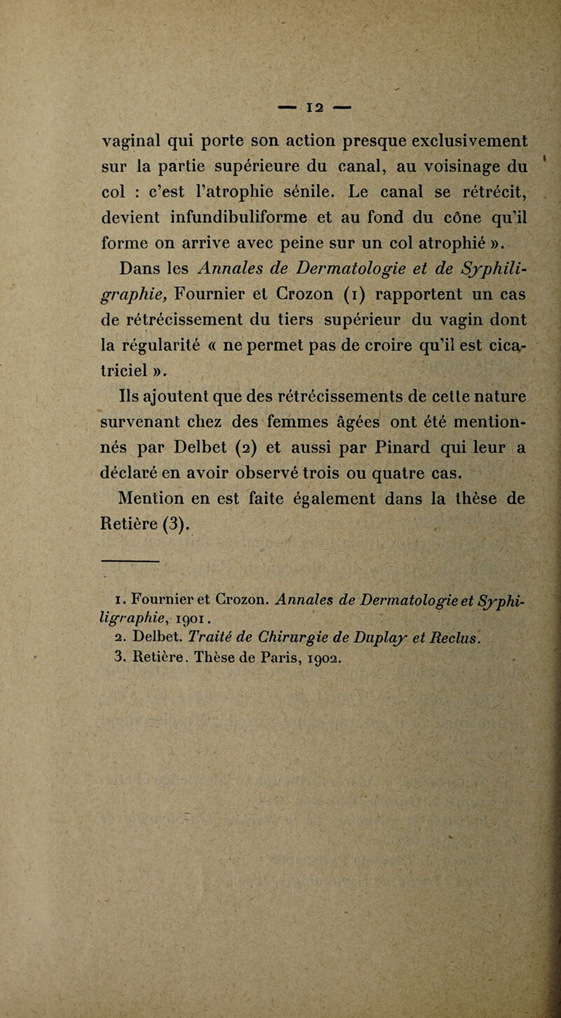 vaginal qui porte son action presque exclusivement sur la partie supérieure du canal, au voisinage du col : c’est l’atrophie sénile. Le canal se rétrécit, devient infundibuliforme et au fond du cône qu’il forme on arrive avec peine sur un col atrophié ». Dans les Annales de Dermatologie et de Syphili- graphie, Fournier et Grozon (i) rapportent un cas de rétrécissement du tiers supérieur du vagin dont la régularité « ne permet pas de croire qu’il est cica¬ triciel ». Ils ajoutent que des rétrécissements de cette nature survenant chez des femmes âgées ont été mention¬ nés par Delbet (2) et aussi par Pinard qui leur a déclaré en avoir observé trois ou quatre cas. Mention en est faite également dans la thèse de Retière (3). 1. Fournier et Grozon. Annales de Dermatologie et Syphi- ligraphie, 1901. 2. Delbet. Traité de Chirurgie de Duplay et Reclus.