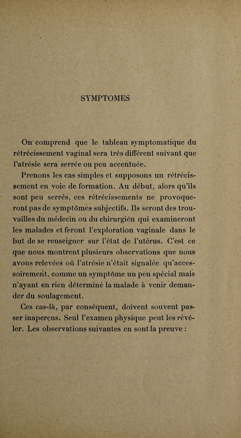 SYMPTOMES On comprend que le tableau symptomatique du rétrécissement vaginal sera très différent suivant que l’atrésie sera serrée ou peu accentuée. Prenons les cas simples et supposons un rétrécis¬ sement en voie de formation. Au début, alors qu’ils sont peu serrés, ces rétrécissements ne provoque¬ ront pas de symptômes subjectifs. Ils seront des trou¬ vailles du médecin ou du chirurgien qui examineront les malades et feront l’exploration vaginale dans le but de se renseigner sur l’état de l’utérus. C’est ce que nous montrent plusieurs observations que nous avons relevées où l’atrésie n’était signalée qu’acces- soirement, comme un symptôme un peu spécial mais n’ayant en rien déterminé la malade à venir deman¬ der du soulagement. Ces cas-là, par conséquent, doivent souvent pas¬ ser inaperçus. Seul l’examen physique peut les révé¬ ler. Les observations suivantes en sont la preuve :