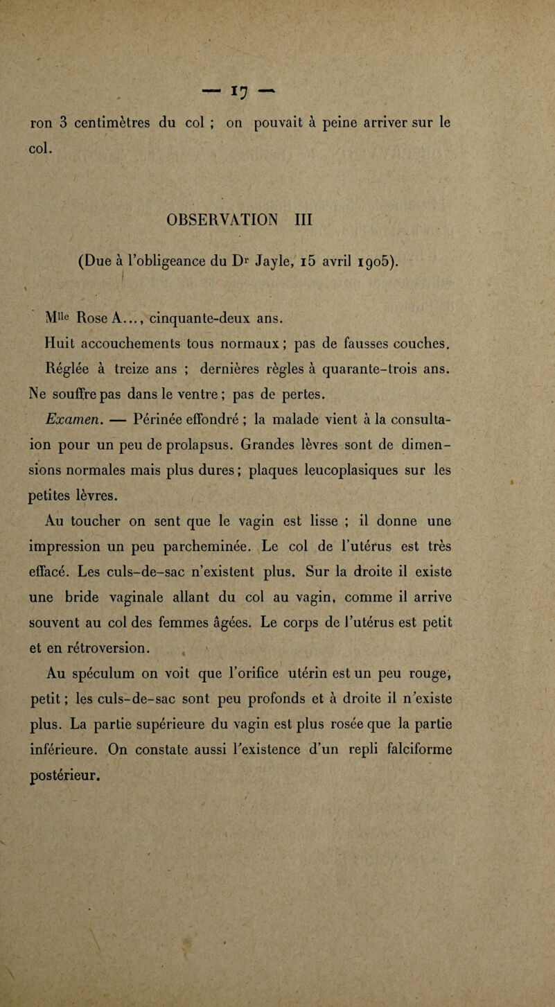 ron 3 centimètres du col ; on pouvait à peine arriver sur le col. OBSERVATION III (Due à l’obligeance du Dr Jayle, i5 avril igo5). Mlle Rose A..., cinquante-deux ans. Huit accouchements tous normaux; pas de fausses couches. Réglée à treize ans ; dernières règles à quarante-trois ans. Ne souffre pas dans le ventre ; pas de pertes. Examen. — Périnée effondré ; la malade vient à la consulta- ion pour un peu de prolapsus. Grandes lèvres sont de dimen¬ sions normales mais plus dures ; plaques leucoplasiques sur les petites lèvres. Au toucher on sent que le vagin est lisse ; il donne une impression un peu parcheminée. Le col de l’utérus est très effacé. Les culs-de-sac n’existent plus. Sur la droite il existe une bride vaginale allant du col au vagin, comme il arrive souvent au col des femmes âgées. Le corps de l’utérus est petit et en rétroversion. Au spéculum on voit que l’orifice utérin est un peu rouge, petit ; les culs-de-sac sont peu profonds et à droite il n’existe plus. La partie supérieure du vagin est plus rosée que la partie inférieure. On constate aussi Inexistence d’un repli falciforme postérieur.