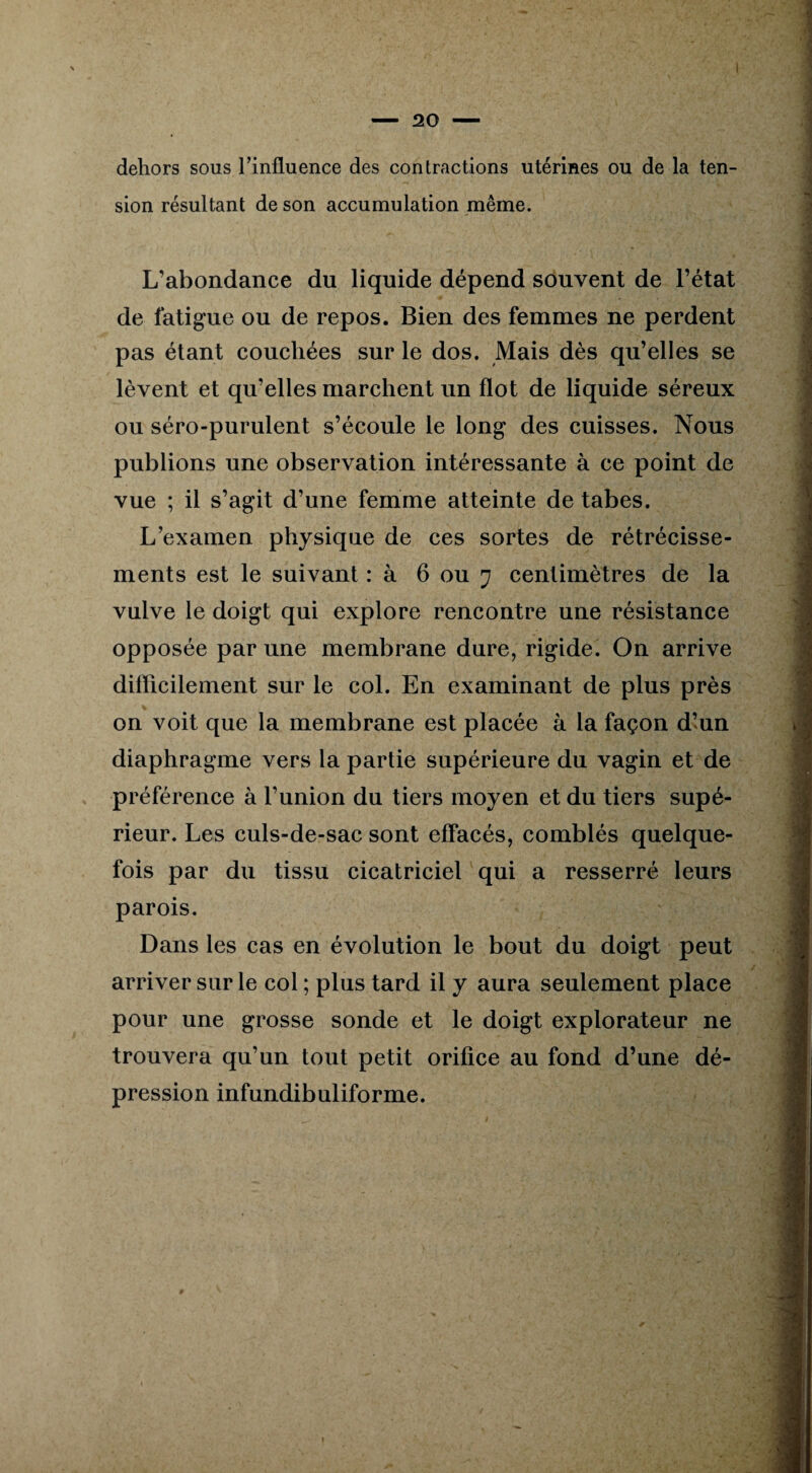 dehors sous l'influence des contractions utérines ou de la ten¬ sion résultant de son accumulation même. L’abondance du liquide dépend souvent de l’état de fatigue ou de repos. Bien des femmes ne perdent pas étant couchées sur le dos. Mais dès qu’elles se lèvent et qu’elles marchent un flot de liquide séreux ou séro-purulent s’écoule le long des cuisses. Nous publions une observation intéressante à ce point de vue ; il s’agit d’une femme atteinte de tabes. L’examen physique de ces sortes de rétrécisse¬ ments est le suivant : à 6 ou 7 centimètres de la vulve le doigt qui explore rencontre une résistance opposée par une membrane dure, rigide. On arrive difficilement sur le col. En examinant de plus près on voit que la membrane est placée à la façon d’un diaphragme vers la partie supérieure du vagin et de préférence à l’union du tiers moyen et du tiers supé¬ rieur. Les culs-de-sac sont effacés, comblés quelque¬ fois par du tissu cicatriciel qui a resserré leurs parois. Dans les cas en évolution le bout du doigt peut arriver sur le col ; plus tard il y aura seulement place pour une grosse sonde et le doigt explorateur ne trouvera qu’un tout petit orifice au fond d’une dé¬ pression infundibuliforme.