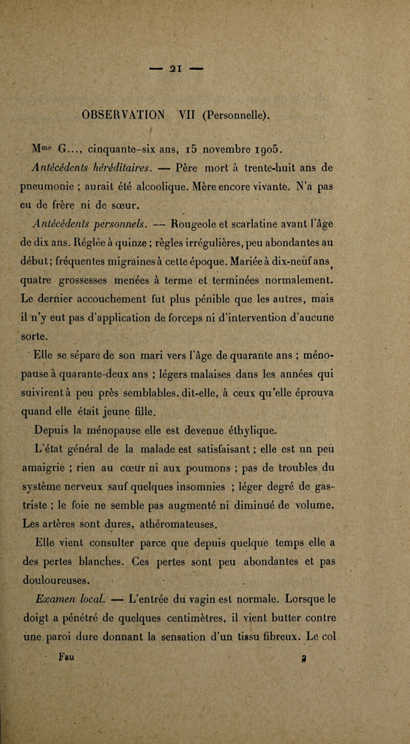 OBSERVATION VII (Personnelle). Mrae G..., cinquante-six ans, i5 novembre 1905. Antécédents héréditaires. — Père mort à trente-huit ans de pneumonie ; aurait été alcoolique. Mère encore vivante. N’a pas eu de frère ni de sœur. Antécédents personnels. — Rougeole et scarlatine avant l’âge de dix ans. Réglée à quinze ; règles irrégulières, peu abondantes au début; fréquentes migraines à cette époque. Mariée à dix-neuf ans quatre grossesses menées à terme et terminées normalement. Le dernier accouchement fut plus pénible que les autres, mais il n’y eut pas d’application de forceps ni d’intervention d’aucune sorte. Elle se sépare de son mari vers l’âge de quarante ans ; méno¬ pause à quarante-deux ans ; légers malaises dans les années qui suivirent à peu près semblables, dit-elle, à ceux qu’elle éprouva quand elle était jeune fille. Depuis la ménopause elle est devenue éthylique. L’état général de la malade est satisfaisant ; elle est un peu amaigrie ; rien au cœur ni aux poumons ; pas de troubles du système nerveux sauf quelques insomnies ; léger degré de gas- triste ; le foie ne semble pas augmenté ni diminué de volume. Les artères sont dures, athéromateuses. Elle vient consulter parce que depuis quelque temps elle a des pertes blanches. Ces pertes sont peu abondantes et pas douloureuses. • Examen local. — L’entrée du vagin est normale. Lorsque le doigt a pénétré de quelques centimètres, il vient butter contre une paroi dure donnant la sensation d’un tissu fibreux. Le col ? Fau