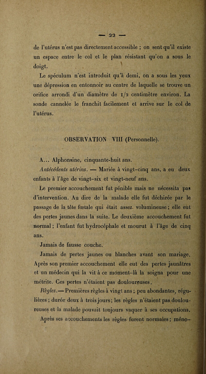 de l’utérus n’est pas directement accessible ; on sent qu’il existe un espace entre le col et le plan résistant qu’on a sous le doigt. , , Le spéculum n’est introduit qu’à demi, on a sous les yeux une dépression en entonnoir au centre de laquelle se trouve un orifice arrondi d’un diamètre de 1/2 centimètre environ. La V , ' V i< . • . . . . t sonde cannelée le franchit facilement et arrive sur le col de l’utérus. OBSERVATION VIII (Personnelle). A... Alphonsine, cinquante-huit ans. Antécédents utérins. — Mariée à vingt-cinq ans, a eu deux enfants à l’âge de vingt-six et vingt-neuf ans. Le premier accouchement fut pénible mais ne nécessita pas d’intervention. Au dire de la malade elle fut déchirée par le passage de la tête fœtale qui était assez volumineuse; elle eut des pertes jaunes dans la suite. Le deuxième accouchement fut normal ; l’enfant fut hydrocéphale et mourut à l’âge de cinq ans. Jamais de fausse couche. Jamais de pertes jaunes ou blanches avant son mariage. Après son premier accouchement elle eut des pertes jaunâtres et un médecin qui la vit à ce moment-là la soigna pour une métrite. Ces pertes n’étaient pas douloureuses. Règles.—Premières règles à vingt ans ; peu abondantes, régu¬ lières ; durée deux à trois jours; les règles n’étaient pas doulou¬ reuses et la malade pouvait toujours vaquer à ses occupations. Après ses accouchements les règles furent normales ; méno-