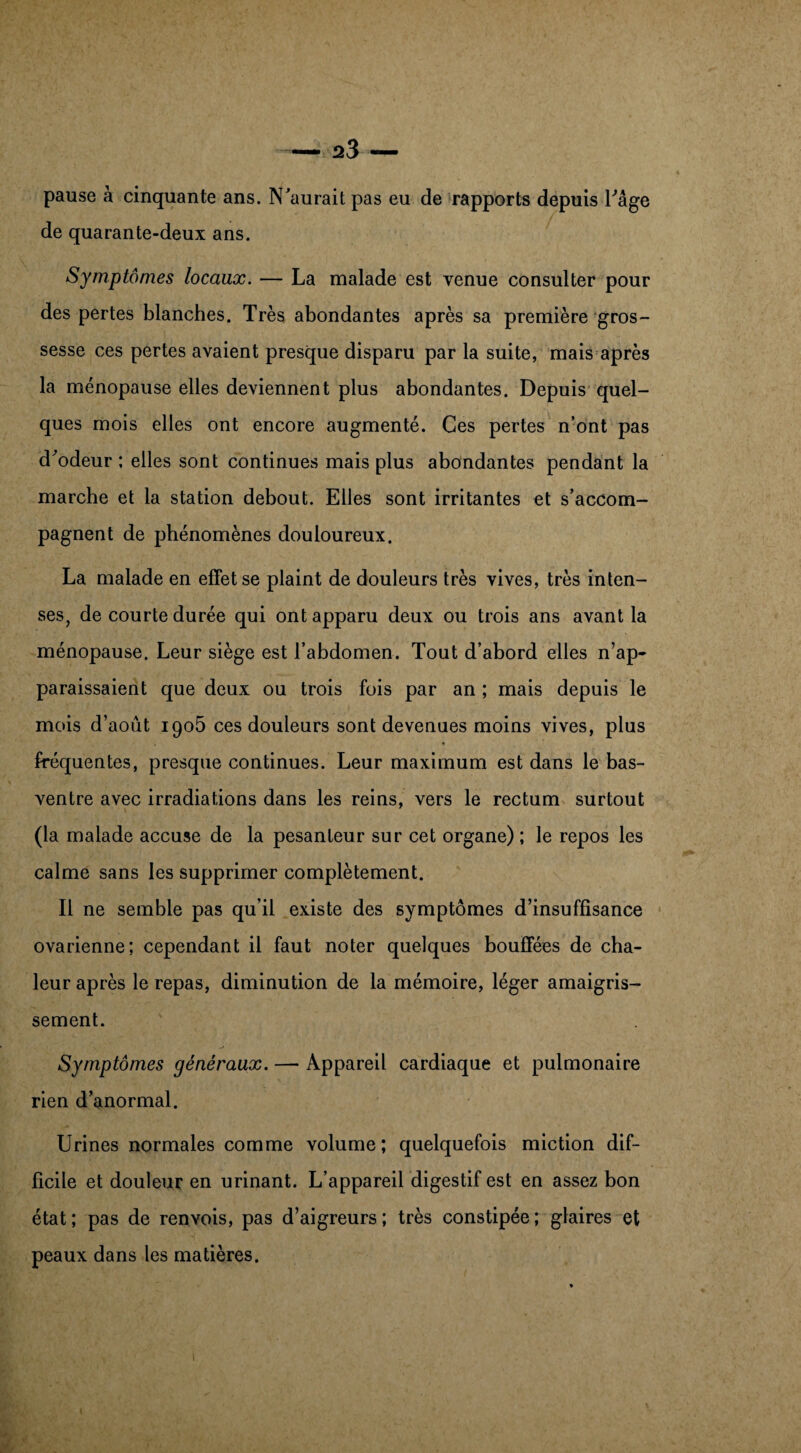 pause à cinquante ans. N'aurait pas eu de rapports depuis l'age de quarante-deux ans. Symptômes locaux. — La malade est venue consulter pour des pertes blanches. Très abondantes après sa première gros¬ sesse ces pertes avaient presque disparu par la suite, mais après la ménopause elles deviennent plus abondantes. Depuis quel¬ ques mois elles ont encore augmenté. Ces pertes n’ont pas d'odeur ; elles sont continues mais plus abondantes pendant la marche et la station debout. Elles sont irritantes et s’accom¬ pagnent de phénomènes douloureux. La malade en effet se plaint de douleurs très vives, très inten¬ ses, de courte durée qui ont apparu deux ou trois ans avant la ménopause. Leur siège est l’abdomen. Tout d’abord elles n’ap¬ paraissaient que deux ou trois fois par an ; mais depuis le mois d’août 1905 ces douleurs sont devenues moins vives, plus fréquentes, presque continues. Leur maximum est dans le bas- ventre avec irradiations dans les reins, vers le rectum surtout (la malade accuse de la pesanteur sur cet organe) ; le repos les calme sans les supprimer complètement. Il ne semble pas qu’il existe des symptômes d’insuffisance ovarienne; cependant il faut noter quelques bouffées de cha¬ leur après le repas, diminution de la mémoire, léger amaigris¬ sement. Symptômes généraux. — Appareil cardiaque et pulmonaire rien d’anormal. Urines normales comme volume; quelquefois miction dif¬ ficile et douleur en urinant. L’appareil digestif est en assez bon état ; pas de renvois, pas d’aigreurs ; très constipée ; glaires et peaux dans les matières.
