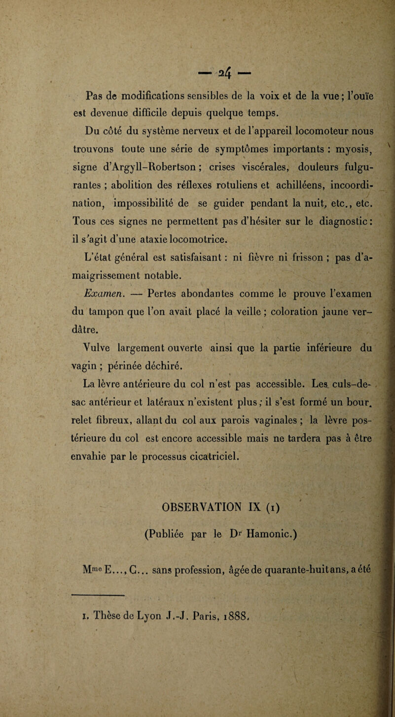 Pas de modifications sensibles de la voix et de la vue ; l’ouïe est devenue difficile depuis quelque temps. Du côté du système nerveux et de l’appareil locomoteur nous trouvons toute une série de symptômes importants : myosis, * signe d’Argyll-Robertson ; crises viscérales, douleurs fulgu¬ rantes ; abolition des réflexes rotuliens et achilléens, incoordi- i . j nation, impossibilité de se guider pendant la nuit, etc., etc. Tous ces signes ne permettent pas d’hésiter sur le diagnostic: il s'agit d’une ataxie locomotrice. L’état général est satisfaisant : ni fièvre ni frisson ; pas d’a¬ maigrissement notable. Examen. — Pertes abondantes comme le prouve l’examen du tampon que l’on avait placé la veille ; coloration jaune ver¬ dâtre. Vulve largement ouverte ainsi que la partie inférieure du vagin ; périnée déchiré. La lèvre antérieure du col n’est pas accessible. Le& culs-de- sac antérieur et latéraux n’existent plus; il s’est formé un bour. relet fibreux, allant du col aux parois vaginales ; la lèvre pos¬ térieure du col est encore accessible mais ne tardera pas à être envahie par le processus cicatriciel. OBSERVATION IX (i) (Publiée par le Dr Hamonic.) MmeE...,C... sans profession, âgée de quarante-huit ans, a été i. Thèse de Lyon J.-J. Paris, 1888, \ r