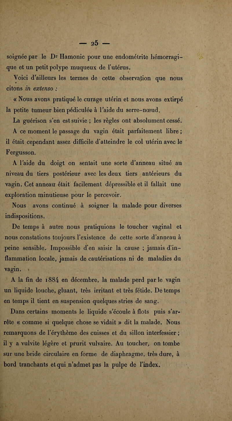 soignée par le Dr Hamonic pour une endométrite hémorragi¬ que et un petit polype muqueux de l’utérus. Voici d’ailleurs les termes de cette observation que nous citons in extenso ; « Nous avons pratiqué le curage utérin et nous avons extirpé la petite tumeur bienpédiculée à Faide du serre-nœud. La guérison s’en est suivie ; les règles ont absolument cessé. A ce moment le passage du vagin était parfaitement libre ; il était cependant assez difficile d’atteindre le col utérin avec le Fergusson. A Faide du doigt on sentait une sorte d’anneau situé au niveau du tiers postérieur avec les deux tiers antérieurs du vagin. Cet anneau était facilement dépressible et il fallait une exploration minutieuse pour le percevoir. Nous avons continué à soigner la malade pour diverses indispositions. De temps à autre nous pratiquions le toucher vaginal et nous constations toujours l’existence de cette sorte d’anneau à peine sensible. Impossible d’en saisir la cause ; jamais d’in¬ flammation locale, jamais de cautérisations ni de maladies du vagin. A la fin de i884 en décembre, la malade perd parle vagin un liquide louche, gluant, très irritant et très fétide. De temps en temps il tient en suspension quelques stries de sang. Dans certains moments le liquide s'écoule à flots puis s’ar¬ rête « comme si quelque chose se vidait » dit la malade. Nous remarquons de l’érythème des cuisses et du sillon interfessier ; il y a vulvite légère et prurit vulvaire. Au toucher, on tombe sur une bride circulaire en forme de diaphragme, très dure, à bord tranchants et qui n’admet pas la pulpe de l’index.