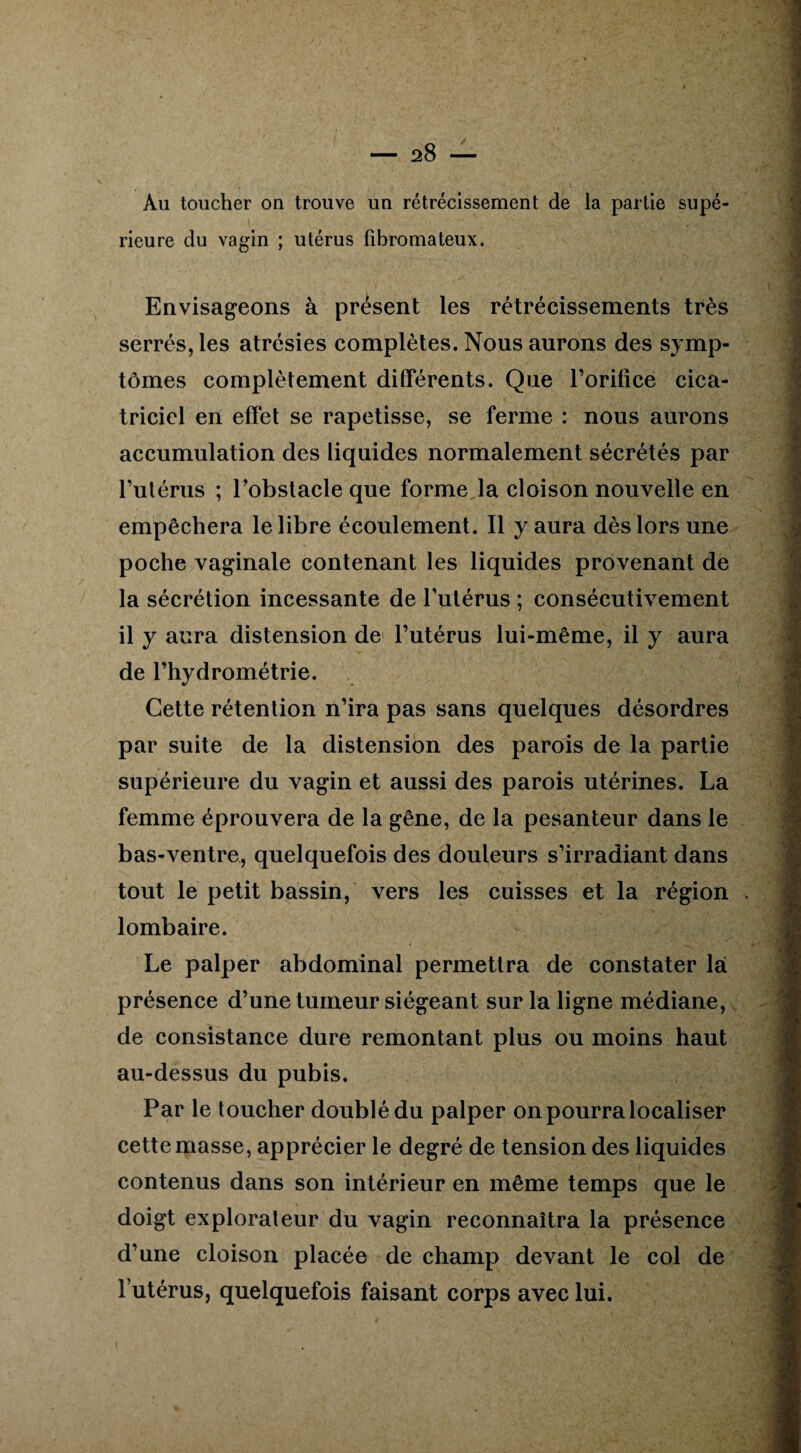 Au toucher on trouve un rétrécissement de la partie supé¬ rieure du vagin ; utérus fibromateux. Envisageons à présent les rétrécissements très serrés, les atrésies complètes. Nous aurons des symp¬ tômes complètement différents. Que l’orifice cica¬ triciel en effet se rapetisse, se ferme : nous aurons accumulation des liquides normalement sécrétés par l’utérus ; l’obstacle que forme la cloison nouvelle en empêchera le libre écoulement. Il y aura dès lors une poche vaginale contenant les liquides provenant de la sécrétion incessante de l’utérus ; consécutivement il y aura distension de l’utérus lui-même, il y aura de l’hydrométrie. Cette rétention n’ira pas sans quelques désordres par suite de la distension des parois de la partie supérieure du vagin et aussi des parois utérines. La femme éprouvera de la gêne, de la pesanteur dans le bas-ventre, quelquefois des douleurs s’irradiant dans tout le petit bassin, vers les cuisses et la région lombaire. Le palper abdominal permettra de constater là présence d’une tumeur siégeant sur la ligne médiane, de consistance dure remontant plus ou moins haut au-dessus du pubis. Par le toucher doublé du palper on pourra localiser cette masse, apprécier le degré de tension des liquides contenus dans son intérieur en même temps que le doigt explorateur du vagin reconnaîtra la présence d’une cloison placée de champ devant le col de l’utérus, quelquefois faisant corps avec lui.