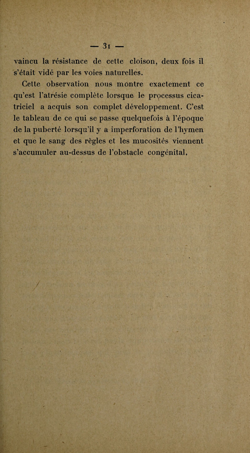 vaincu la résistance de cette cloison, deux fois il s’était vidé par les voies naturelles. Cette observation nous montre exactement ce qu’est l'atrésie complète lorsque le processus cica¬ triciel a acquis son complet développement. C’est le tableau de ce qui se passe quelquefois à l’époque de la puberté lorsqu’il y a imperforation de l’hymen et que le sang des règles et les mucosités viennent s’accumuler au-dessus de l’obstacle congénital,