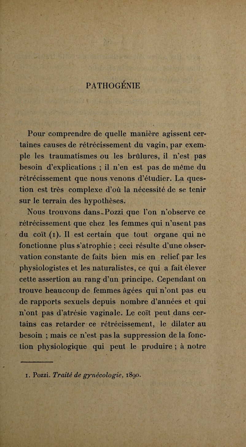 PATHOGÉNIE Pour comprendre de quelle manière agissent cer- \ taines causes de rétrécissement du vagin, par exem¬ ple les traumatismes ou les brûlures, il n’est pas besoin d’explications ; il n’en est pas de même du rétrécissement que nous venons d’étudier. La ques¬ tion est très complexe d’où la nécessité de se tenir sur le terrain des hypothèses. Nous trouvons dans-Pozzi que l’on n’observe ce rétrécissement que chez les femmes qui n’usent pas du coït (i). Il est certain que tout organe qui ne fonctionne plus s’atrophie ; ceci résulte d’une obser¬ vation constante de faits bien mis en relief par les physiologistes et les naturalistes, ce qui a fait élever cette assertion au rang d’un principe. Cependant on trouve beaucoup de femmes âgées qui n’ont pas eu de rapports sexuels depuis nombre d’années et qui n’ont pas d’atrésie vaginale. Le coït peut dans cer¬ tains cas retarder ce rétrécissement, le dilater au besoin ; mais ce n’est pas la suppression de la fonc¬ tion physiologique qui peut le produire ; à notre