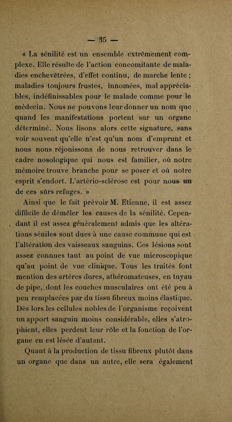 <( La sénilité est un ensemble extrêmement com¬ plexe. Elle résulte de l’action concomitante de mala¬ dies enchevêtrées, d’effet continu, démarché lente; maladies toujours frustes, innomées, mal apprécia¬ bles, indéfinissables pour le malade comme pour le médecin. Nous ne pouvons leur donner un nom que quand les manifestations portent sur un organe déterminé. Nous lisons alors cette signature, sans voir souvent qu’elle n’est qu’un nom d’emprunt et nous nous réjouissons de nous retrouver dans le cadre nosologique qui nous est familier, où notre mémoire trouve branche pour se poser et où notre esprit s’endort. L’artério-sclérose est pour nous- un de ces sûrs refuges. » Ainsi que le fait prévoir M. Etienne, il est assez difficile de démêler les causes de la sénilité. Cepen¬ dant il est assez généralement admis que les altéra¬ tions séniles sont dues à une cause commune qui est l’altération des vaisseaux sanguins. Ces lésions sont assez connues tant au point de vue microscopique qu’au point de vue clinique. Tous les traités font mention des artères dures, athéromateuses, en tuyau de pipe, dont les couches musculaires ont été peu à peu remplacées par du tissu fibreux moins élastique. Dès lors les cellules nobles de l’organisme reçoivent un apport sanguin moins considérable, elles s’atro¬ phient, elles perdent leur rôle et la fonction de l’or¬ gane en est lésée d’autant. Quant à la production de tissu fibreux plutôt dans un organe que dans un autre, elle sera également