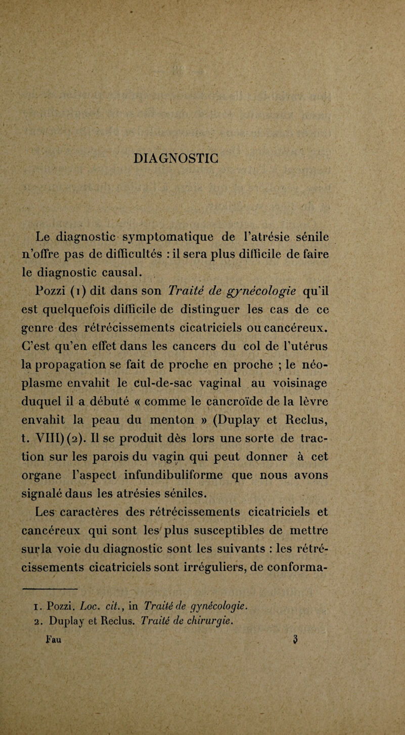 DIAGNOSTIC Le diagnostic symptomatique de l’atrésie sénile n’offre pas de difficultés : il sera plus difficile de faire le diagnostic causal. Pozzi (i) dit dans son Traité de gynécologie qu’il est quelquefois difficile de distinguer les cas de ce genre des rétrécissements cicatriciels ou cancéreux. C’est qu’en effet dans les cancers du col de l’utérus la propagation se fait de proche en proche ; le néo¬ plasme envahit le cul-de-sac vaginal au voisinage duquel il a débuté « comme le cancroïde de la lèvre envahit la peau du menton » (Duplay et Reclus, t. VIII) (2). Il se produit dès lors une sorte de trac¬ tion sur les parois du vagin qui peut donner à cet organe l’aspect infundibuliforme que nous avons signalé dans les atrésies séniles. Les caractères des rétrécissements cicatriciels et cancéreux qui sont les plus susceptibles de mettre sur la voie du diagnostic sont les suivants : les rétré¬ cissements cicatriciels sont irréguliers, de conforma- 1. Pozzi. Loc. cit., in Traité de gynécologie. 2. Duplay et Reclus. Traité de chirurgie. Fau 3